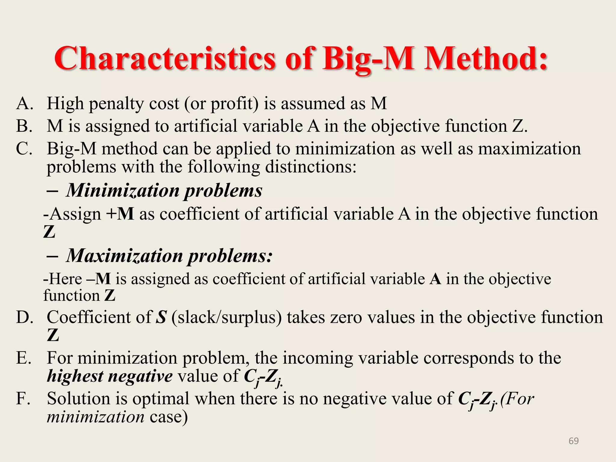 Characteristics of Big-M Method:
A. High penalty cost (or profit) is assumed as M
B. M is assigned to artificial variable A in the objective function Z.
C. Big-M method can be applied to minimization as well as maximization
problems with the following distinctions:
– Minimization problems
-Assign +M as coefficient of artificial variable A in the objective function
Z
– Maximization problems:
-Here –M is assigned as coefficient of artificial variable A in the objective
function Z
D. Coefficient of S (slack/surplus) takes zero values in the objective function
Z
E. For minimization problem, the incoming variable corresponds to the
highest negative value of Cj-Zj.
F. Solution is optimal when there is no negative value of Cj-Zj.(For
minimization case)
69
 