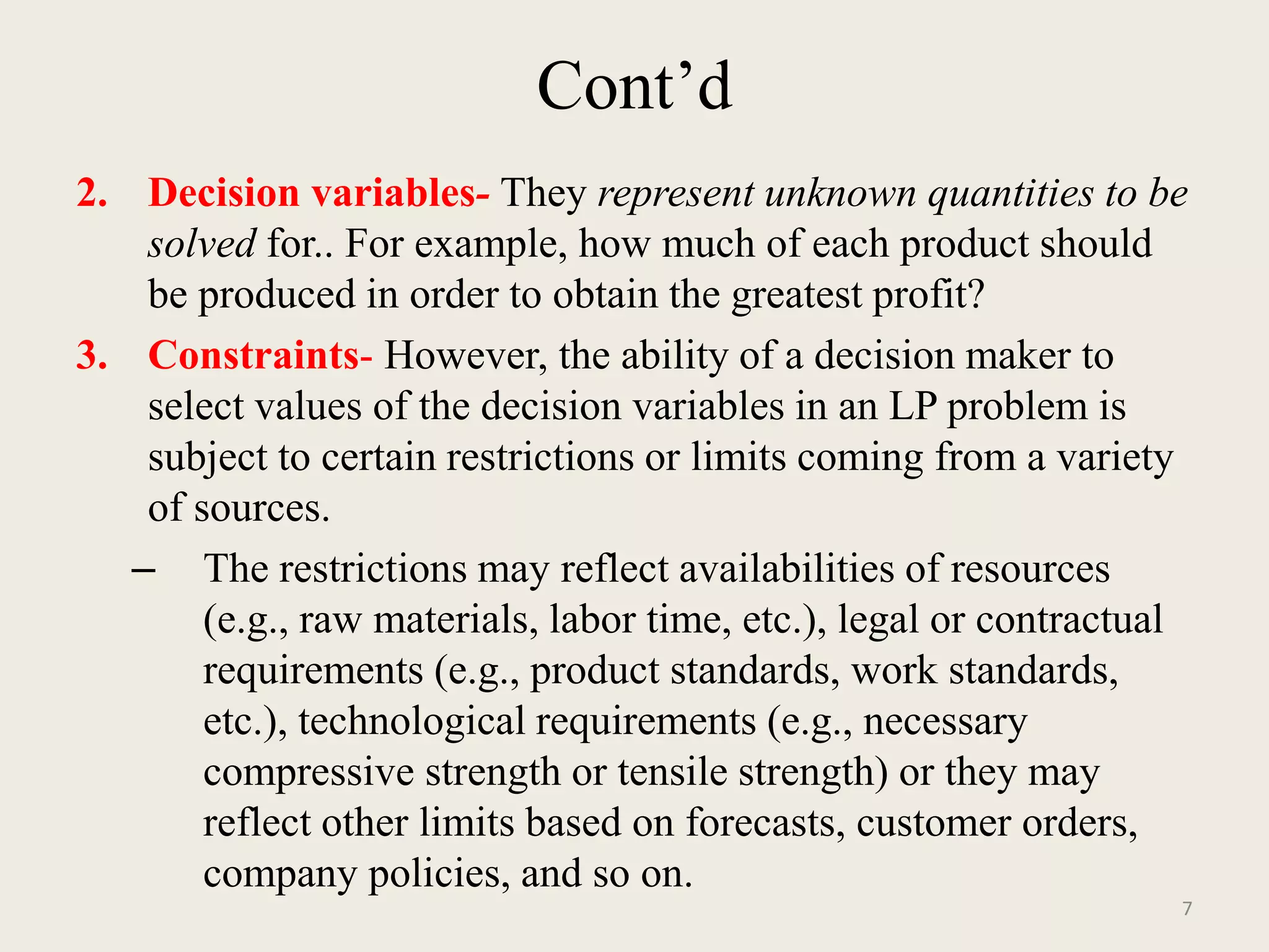 Cont’d
2. Decision variables- They represent unknown quantities to be
solved for.. For example, how much of each product should
be produced in order to obtain the greatest profit?
3. Constraints- However, the ability of a decision maker to
select values of the decision variables in an LP problem is
subject to certain restrictions or limits coming from a variety
of sources.
– The restrictions may reflect availabilities of resources
(e.g., raw materials, labor time, etc.), legal or contractual
requirements (e.g., product standards, work standards,
etc.), technological requirements (e.g., necessary
compressive strength or tensile strength) or they may
reflect other limits based on forecasts, customer orders,
company policies, and so on.
7
 