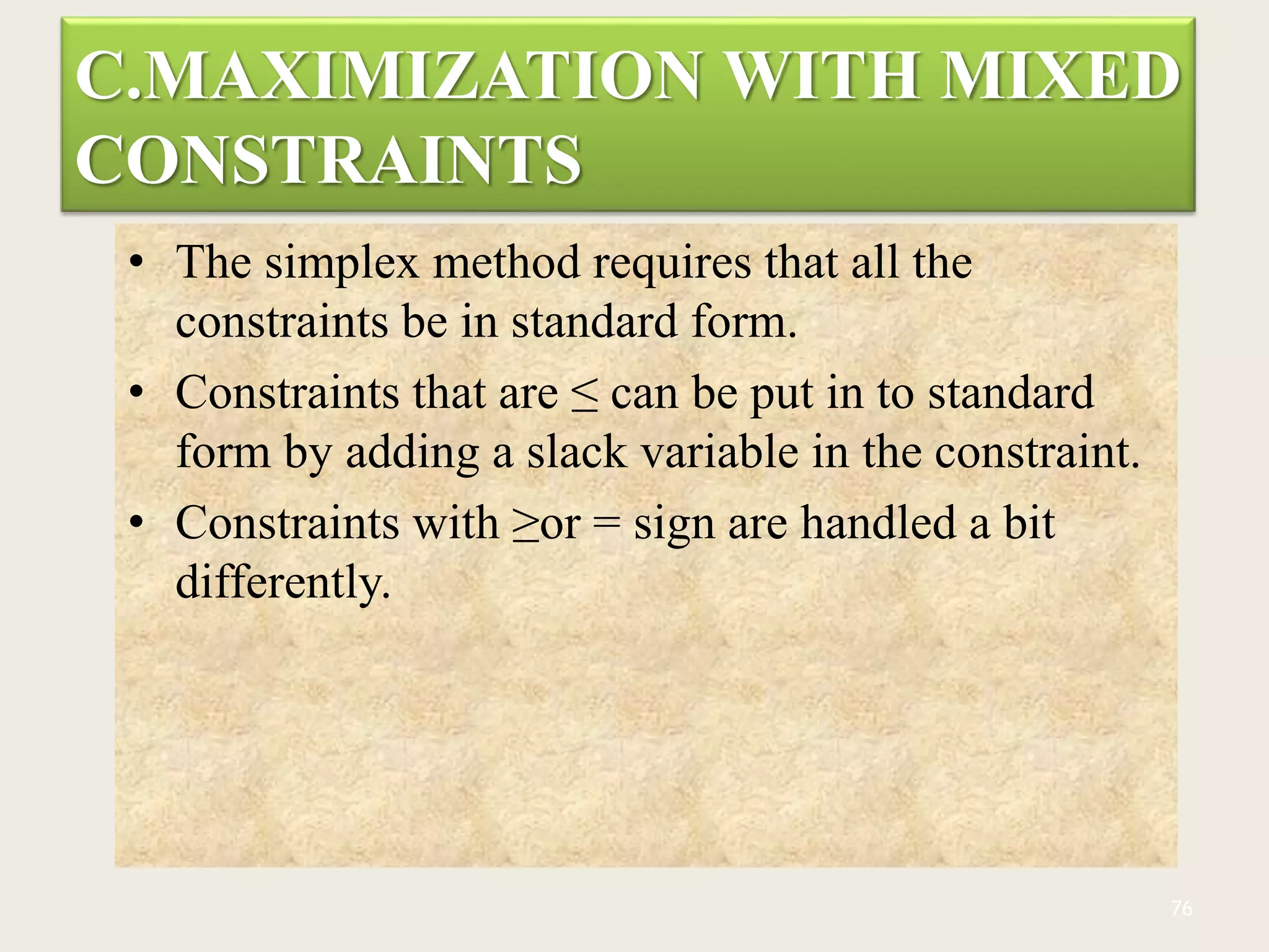 C.MAXIMIZATION WITH MIXED
CONSTRAINTS
• The simplex method requires that all the
constraints be in standard form.
• Constraints that are ≤ can be put in to standard
form by adding a slack variable in the constraint.
• Constraints with ≥or = sign are handled a bit
differently.
76
 