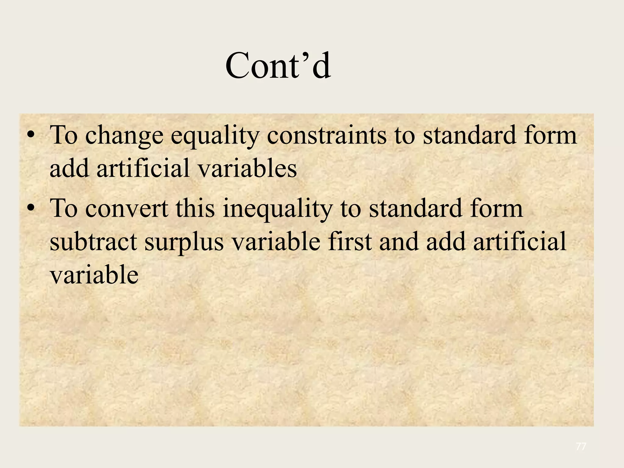 Cont’d
• To change equality constraints to standard form
add artificial variables
• To convert this inequality to standard form
subtract surplus variable first and add artificial
variable
77
 