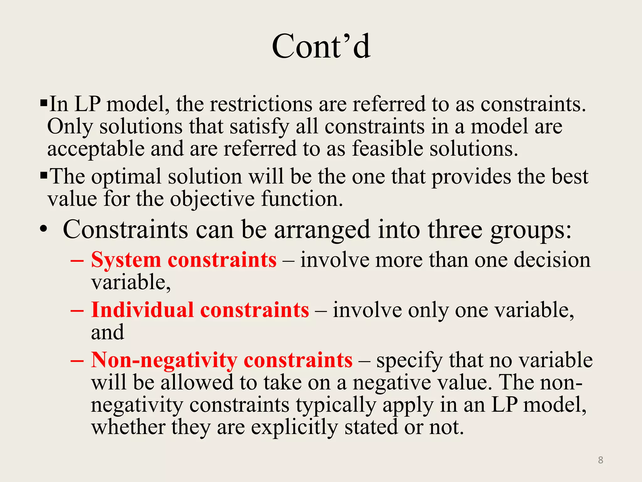 Cont’d
In LP model, the restrictions are referred to as constraints.
Only solutions that satisfy all constraints in a model are
acceptable and are referred to as feasible solutions.
The optimal solution will be the one that provides the best
value for the objective function.
• Constraints can be arranged into three groups:
– System constraints – involve more than one decision
variable,
– Individual constraints – involve only one variable,
and
– Non-negativity constraints – specify that no variable
will be allowed to take on a negative value. The non-
negativity constraints typically apply in an LP model,
whether they are explicitly stated or not.
8
 