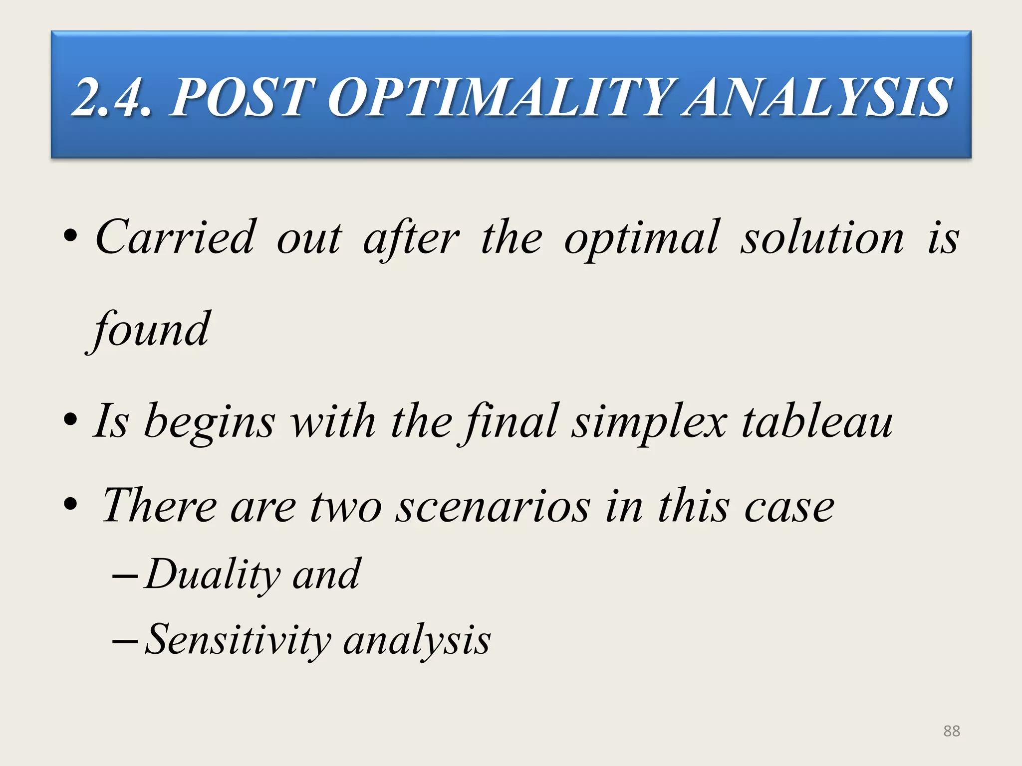 2.4. POST OPTIMALITY ANALYSIS
• Carried out after the optimal solution is
found
• Is begins with the final simplex tableau
• There are two scenarios in this case
–Duality and
–Sensitivity analysis
88
 