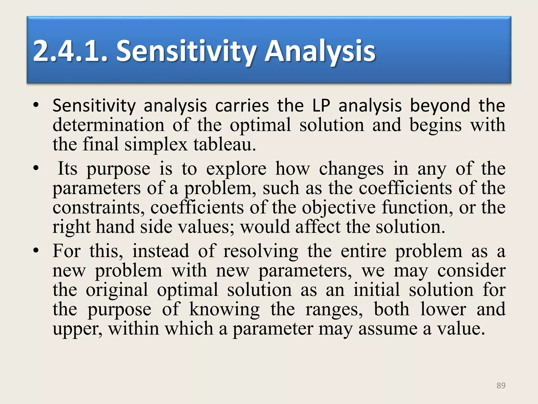 2.4.1. Sensitivity Analysis
• Sensitivity analysis carries the LP analysis beyond the
determination of the optimal solution and begins with
the final simplex tableau.
• Its purpose is to explore how changes in any of the
parameters of a problem, such as the coefficients of the
constraints, coefficients of the objective function, or the
right hand side values; would affect the solution.
• For this, instead of resolving the entire problem as a
new problem with new parameters, we may consider
the original optimal solution as an initial solution for
the purpose of knowing the ranges, both lower and
upper, within which a parameter may assume a value.
89
 