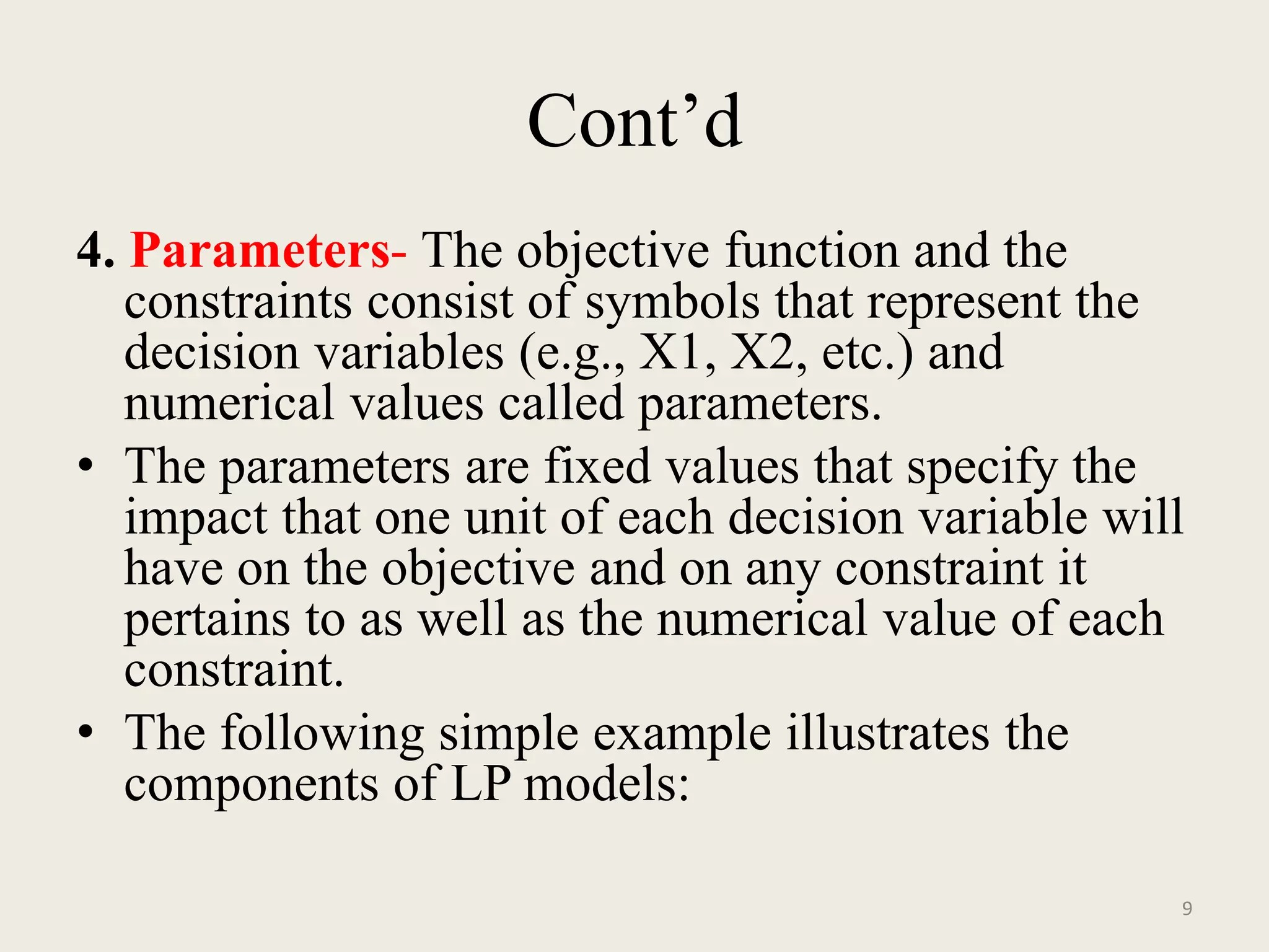 Cont’d
4. Parameters- The objective function and the
constraints consist of symbols that represent the
decision variables (e.g., X1, X2, etc.) and
numerical values called parameters.
• The parameters are fixed values that specify the
impact that one unit of each decision variable will
have on the objective and on any constraint it
pertains to as well as the numerical value of each
constraint.
• The following simple example illustrates the
components of LP models:
9
 