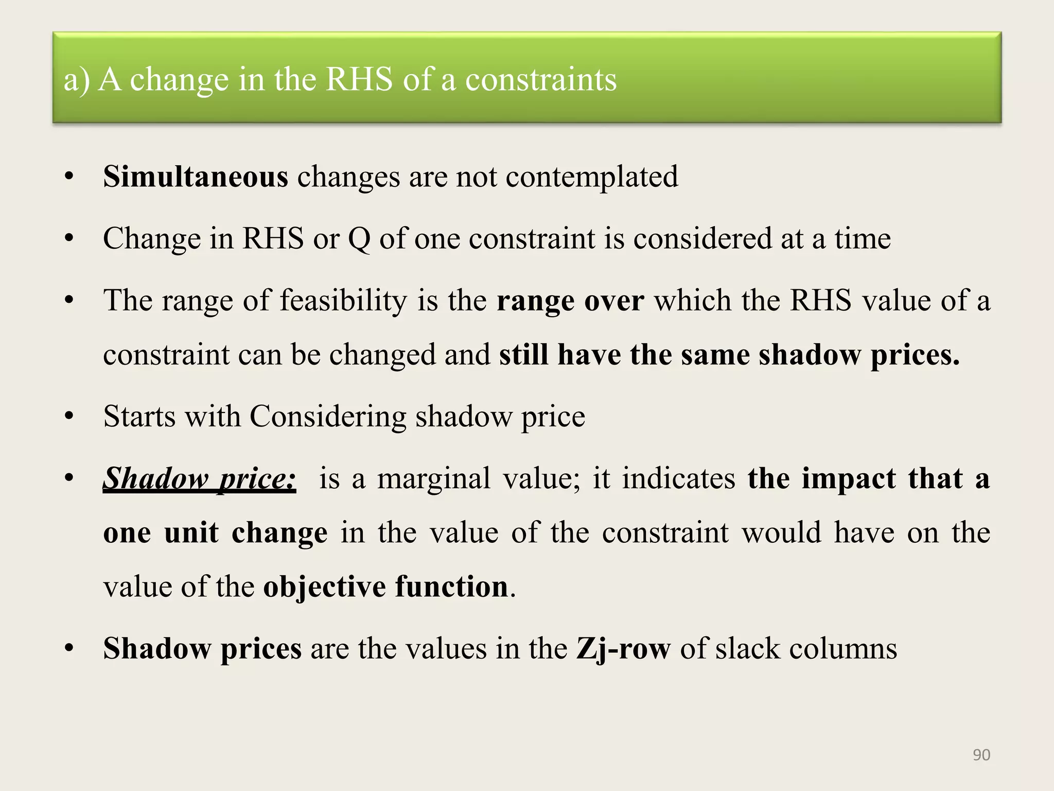 a) A change in the RHS of a constraints
• Simultaneous changes are not contemplated
• Change in RHS or Q of one constraint is considered at a time
• The range of feasibility is the range over which the RHS value of a
constraint can be changed and still have the same shadow prices.
• Starts with Considering shadow price
• Shadow price: is a marginal value; it indicates the impact that a
one unit change in the value of the constraint would have on the
value of the objective function.
• Shadow prices are the values in the Zj-row of slack columns
90
 