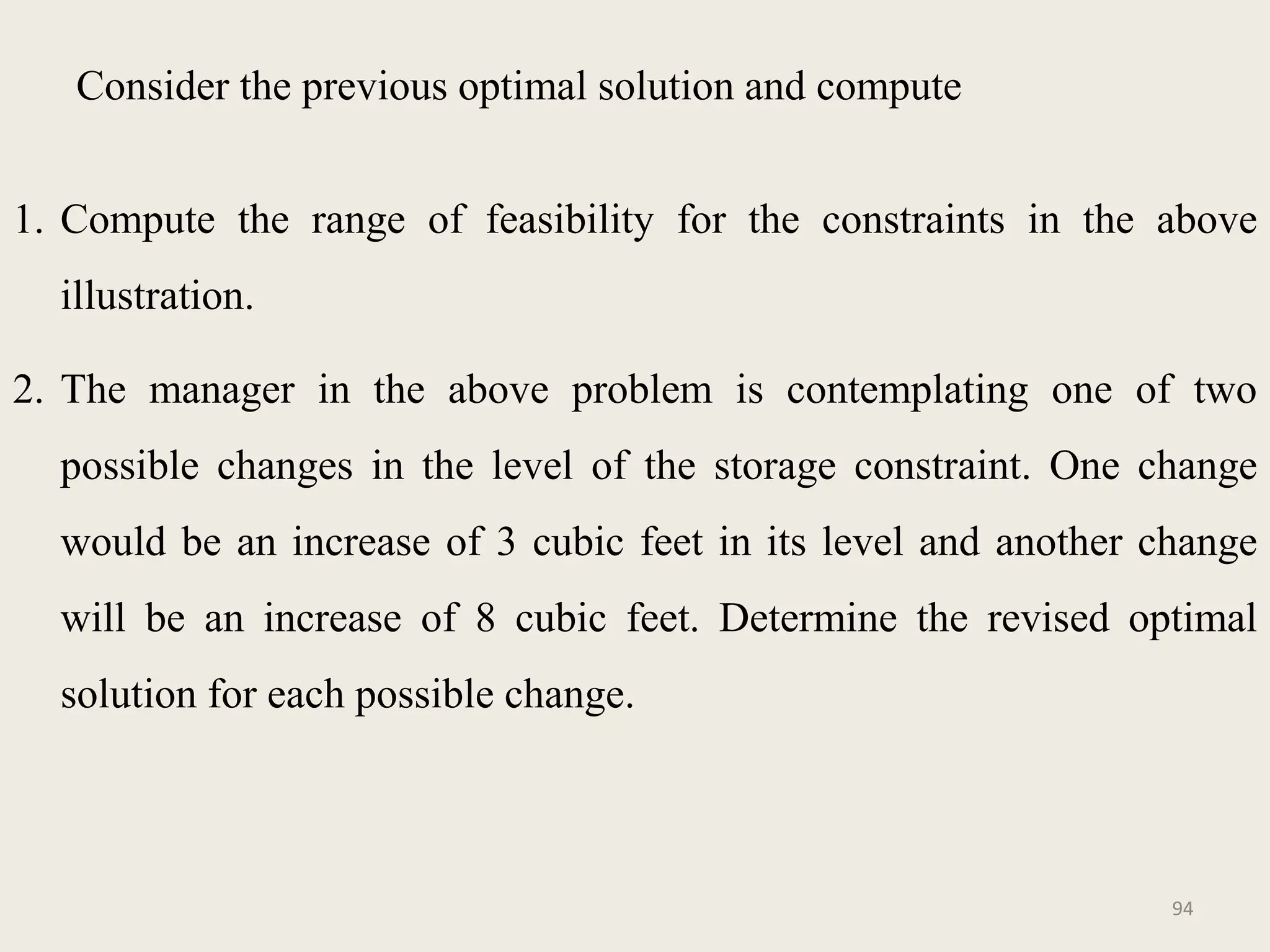 Consider the previous optimal solution and compute
1. Compute the range of feasibility for the constraints in the above
illustration.
2. The manager in the above problem is contemplating one of two
possible changes in the level of the storage constraint. One change
would be an increase of 3 cubic feet in its level and another change
will be an increase of 8 cubic feet. Determine the revised optimal
solution for each possible change.
94
 
