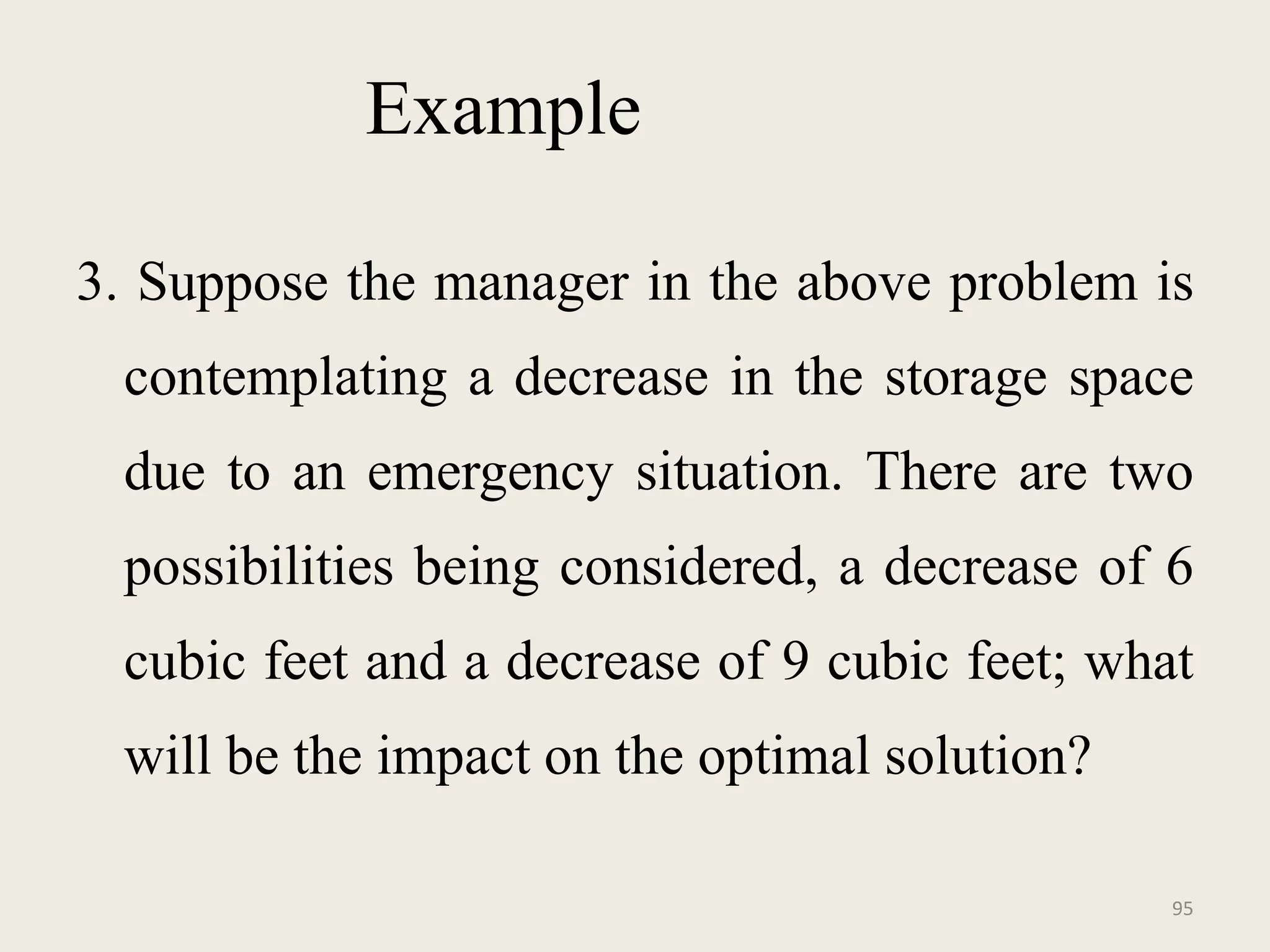 Example
3. Suppose the manager in the above problem is
contemplating a decrease in the storage space
due to an emergency situation. There are two
possibilities being considered, a decrease of 6
cubic feet and a decrease of 9 cubic feet; what
will be the impact on the optimal solution?
95
 