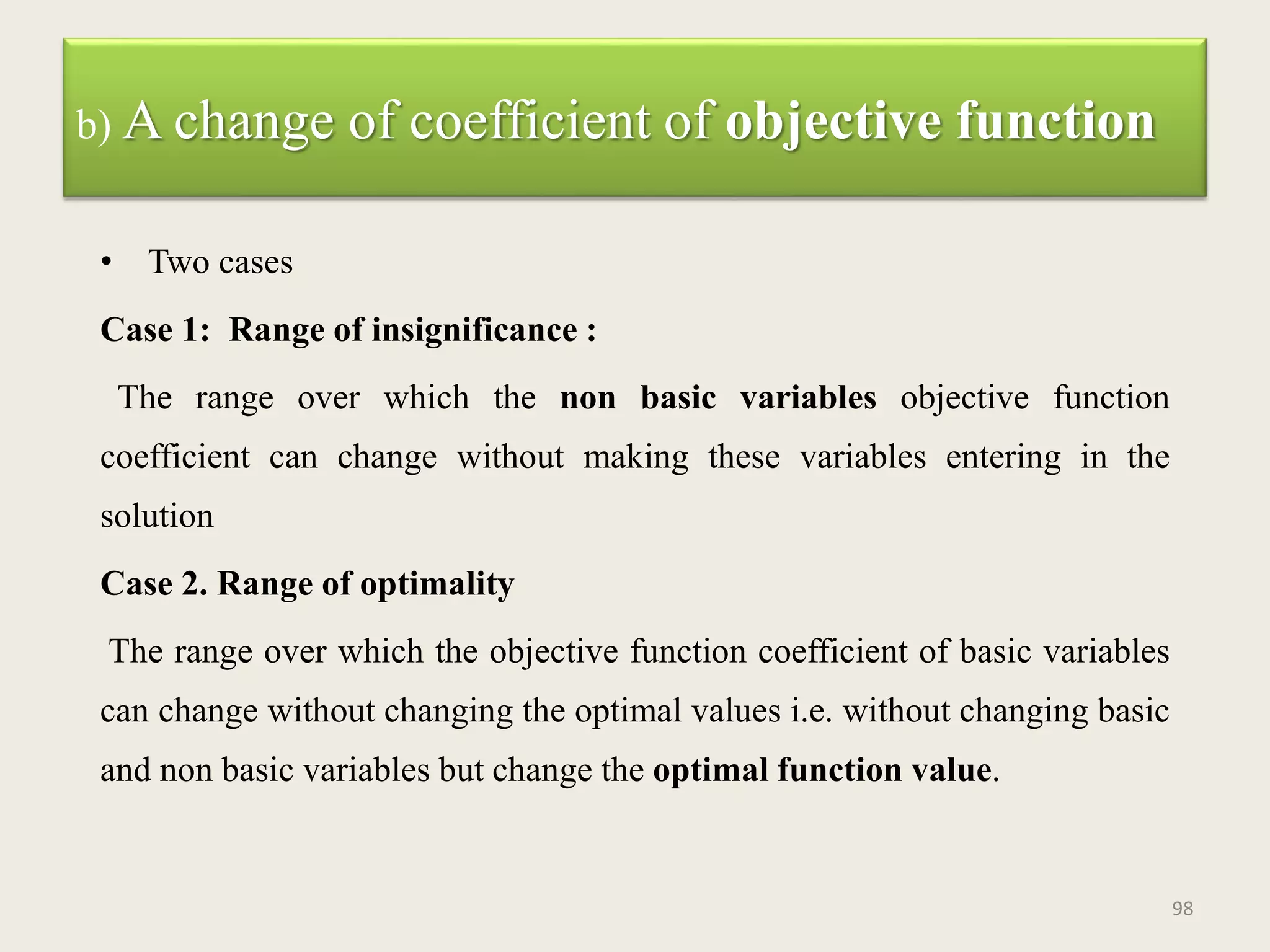 b) A change of coefficient of objective function
• Two cases
Case 1: Range of insignificance :
The range over which the non basic variables objective function
coefficient can change without making these variables entering in the
solution
Case 2. Range of optimality
The range over which the objective function coefficient of basic variables
can change without changing the optimal values i.e. without changing basic
and non basic variables but change the optimal function value.
98
 
