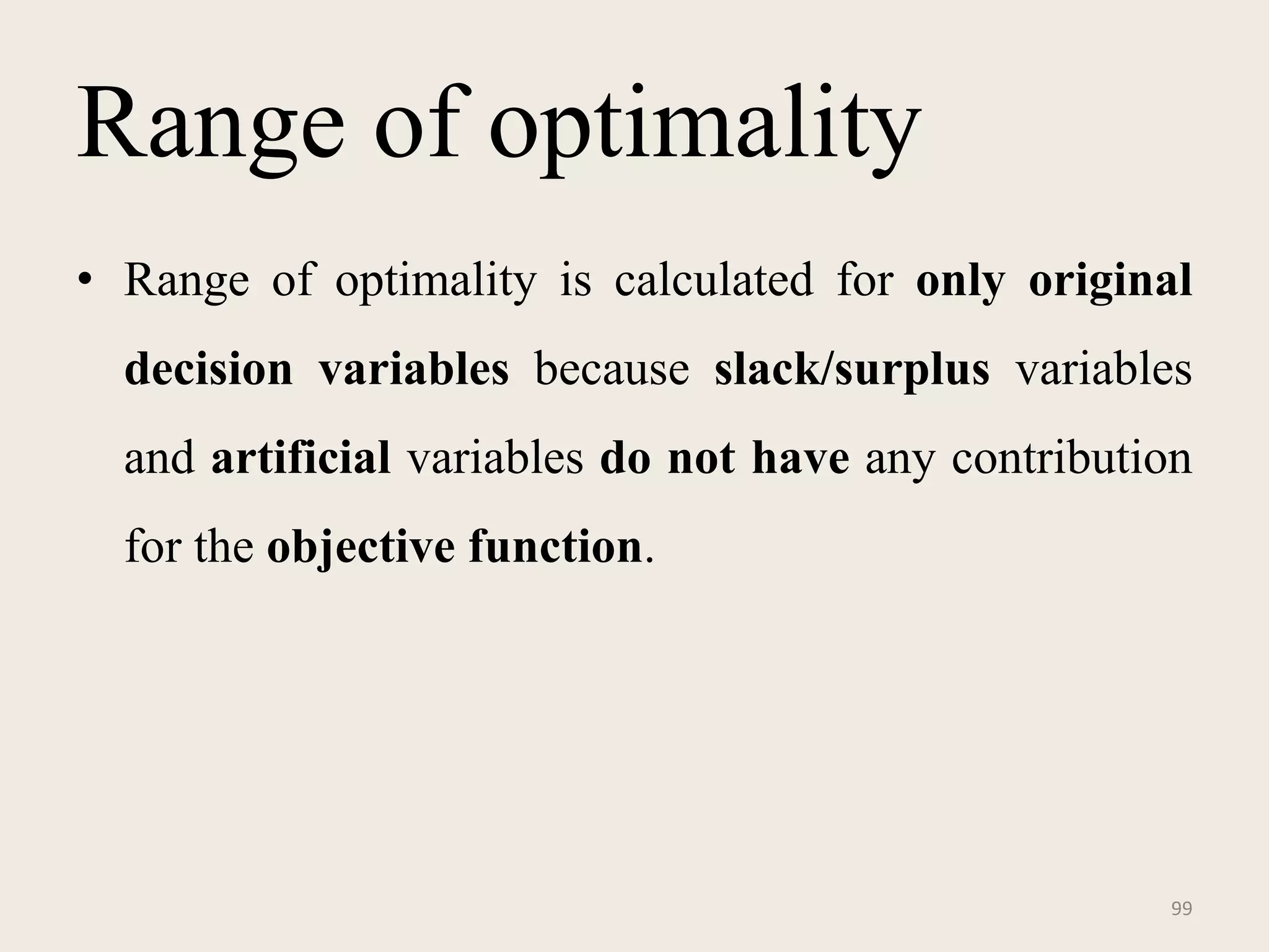 Range of optimality
• Range of optimality is calculated for only original
decision variables because slack/surplus variables
and artificial variables do not have any contribution
for the objective function.
99
 