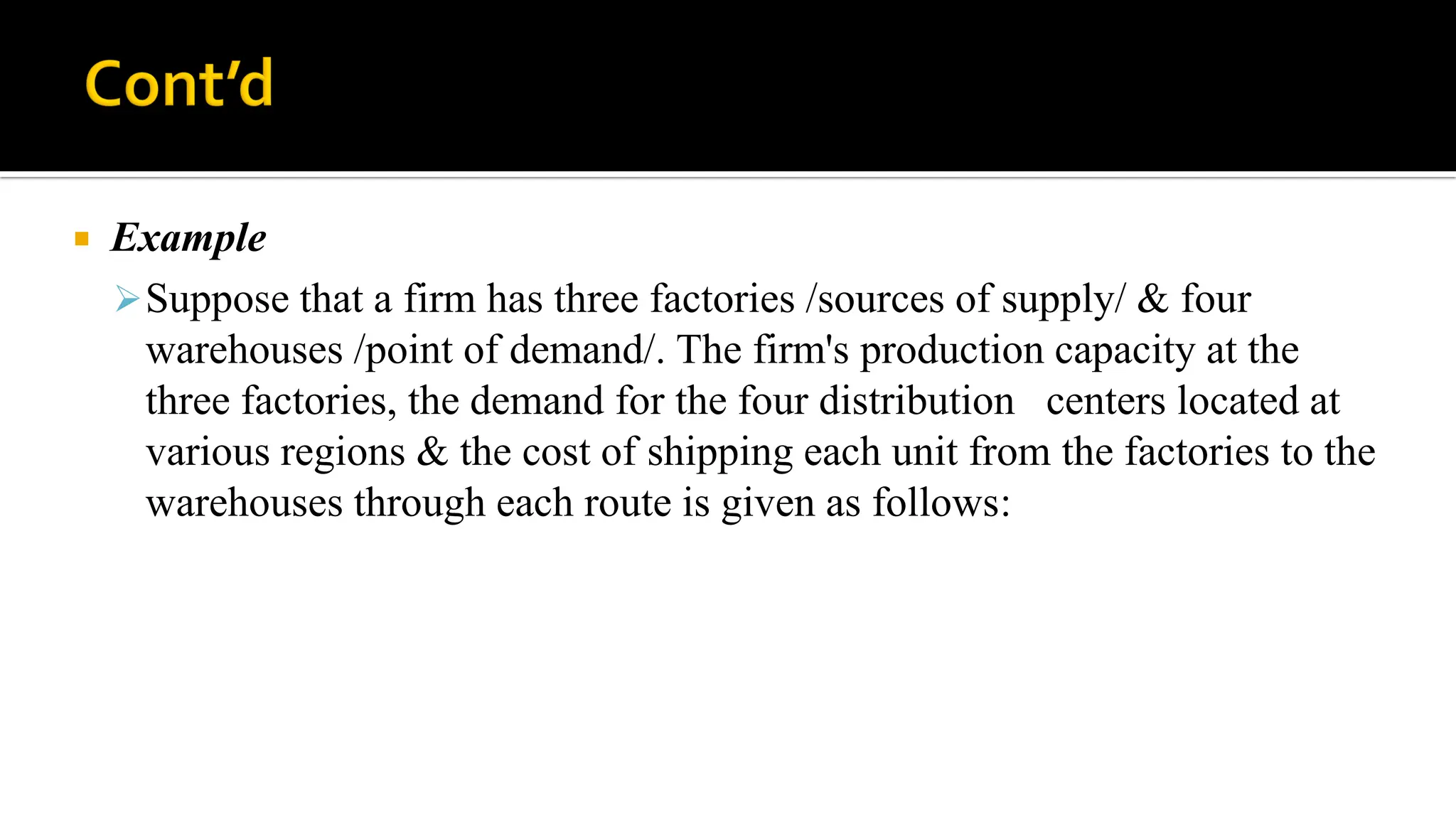  Example
Suppose that a firm has three factories /sources of supply/ & four
warehouses /point of demand/. The firm's production capacity at the
three factories, the demand for the four distribution centers located at
various regions & the cost of shipping each unit from the factories to the
warehouses through each route is given as follows:
 