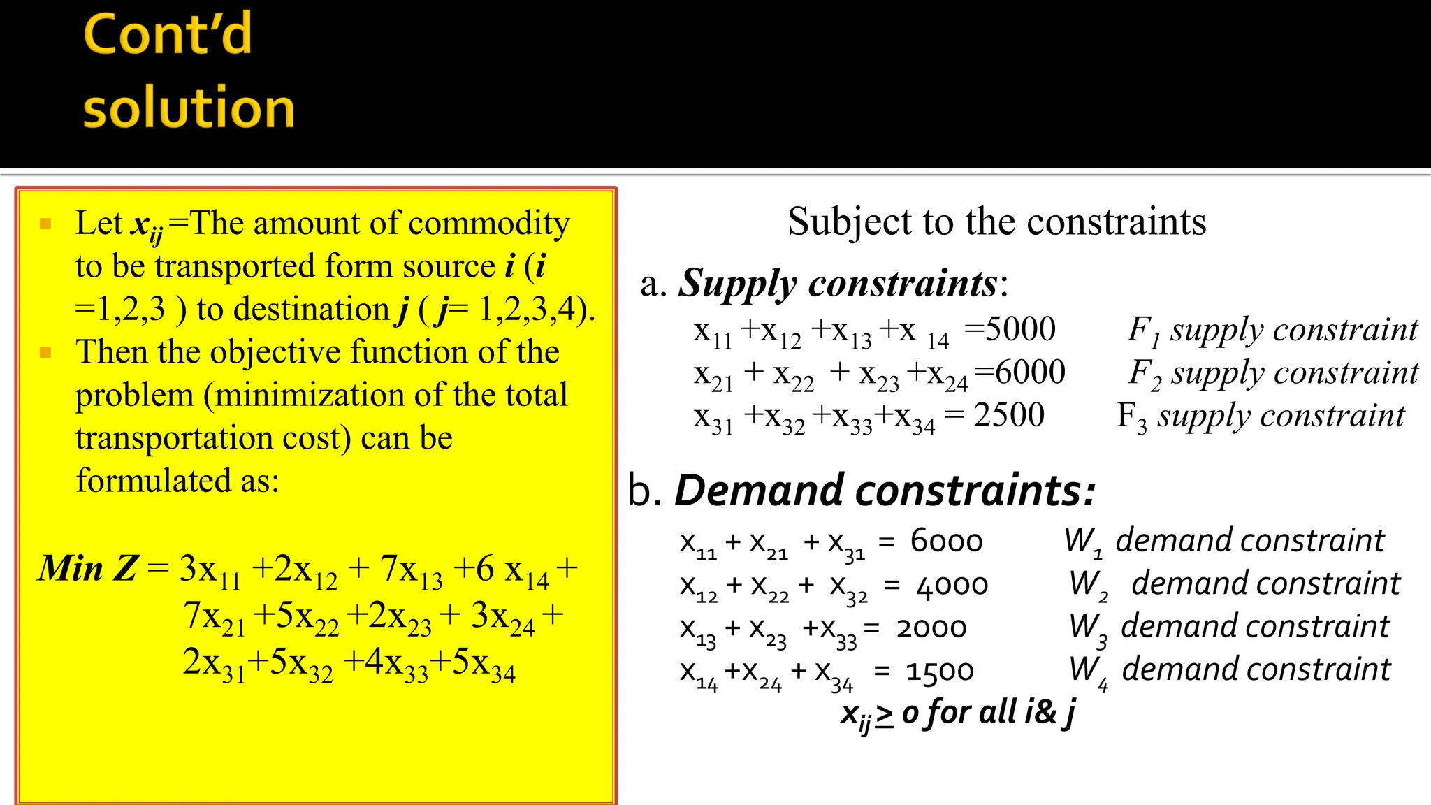  Let xij =The amount of commodity
to be transported form source i (i
=1,2,3 ) to destination j ( j= 1,2,3,4).
 Then the objective function of the
problem (minimization of the total
transportation cost) can be
formulated as:
Min Z = 3x11 +2x12 + 7x13 +6 x14 +
7x21 +5x22 +2x23 + 3x24 +
2x31+5x32 +4x33+5x34
a. Supply constraints:
x11 +x12 +x13 +x 14 =5000 F1 supply constraint
x21 + x22 + x23 +x24 =6000 F2 supply constraint
x31 +x32 +x33+x34 = 2500 F3 supply constraint
b. Demand constraints:
x11 + x21 + x31 = 6000 W1 demand constraint
x12 + x22 + x32 = 4000 W2 demand constraint
x13 + x23 +x33 = 2000 W3 demand constraint
x14 +x24 + x34 = 1500 W4 demand constraint
xij > 0 for all i& j
Subject to the constraints
 