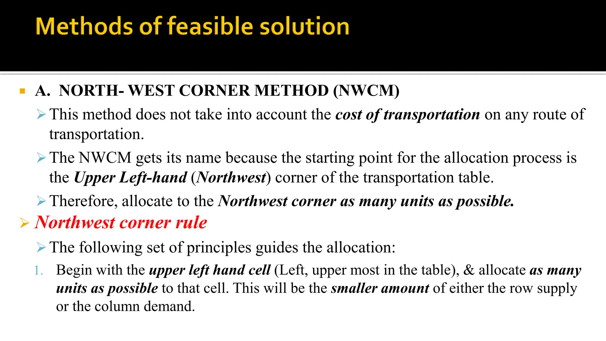  A. NORTH- WEST CORNER METHOD (NWCM)
This method does not take into account the cost of transportation on any route of
transportation.
The NWCM gets its name because the starting point for the allocation process is
the Upper Left-hand (Northwest) corner of the transportation table.
Therefore, allocate to the Northwest corner as many units as possible.
 Northwest corner rule
The following set of principles guides the allocation:
1. Begin with the upper left hand cell (Left, upper most in the table), & allocate as many
units as possible to that cell. This will be the smaller amount of either the row supply
or the column demand.
 