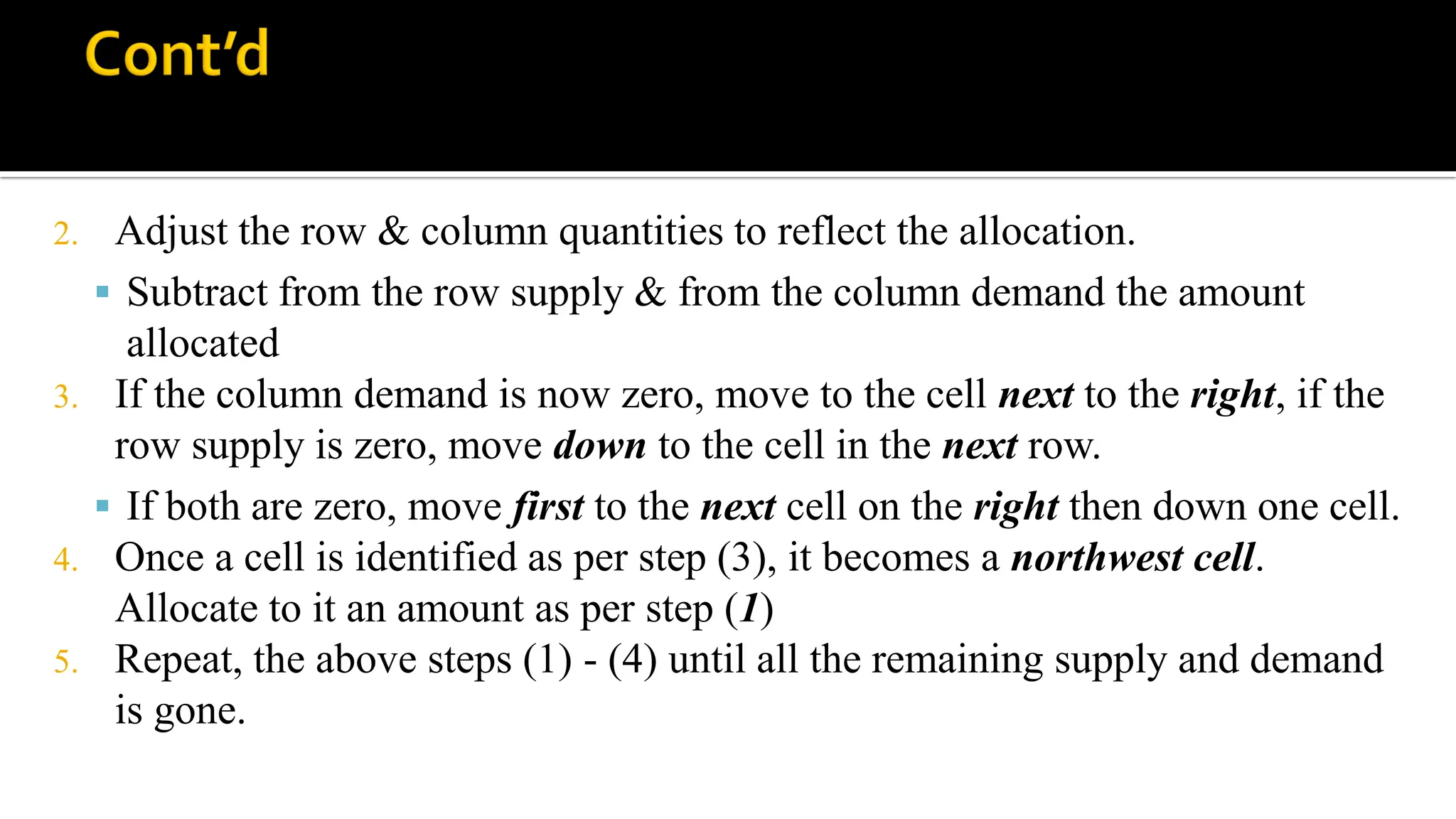 2. Adjust the row & column quantities to reflect the allocation.
 Subtract from the row supply & from the column demand the amount
allocated
3. If the column demand is now zero, move to the cell next to the right, if the
row supply is zero, move down to the cell in the next row.
 If both are zero, move first to the next cell on the right then down one cell.
4. Once a cell is identified as per step (3), it becomes a northwest cell.
Allocate to it an amount as per step (1)
5. Repeat, the above steps (1) - (4) until all the remaining supply and demand
is gone.
 