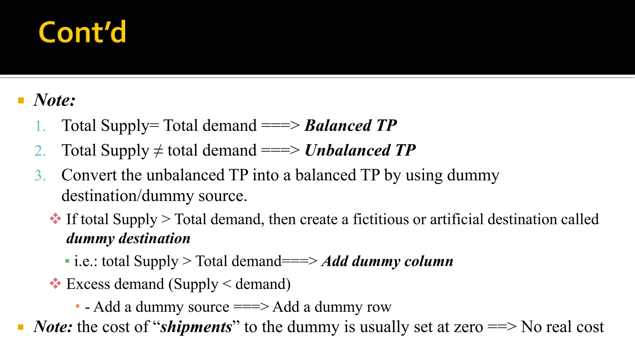  Note:
1. Total Supply= Total demand ===> Balanced TP
2. Total Supply ≠ total demand ===> Unbalanced TP
3. Convert the unbalanced TP into a balanced TP by using dummy
destination/dummy source.
 If total Supply > Total demand, then create a fictitious or artificial destination called
dummy destination
▪ i.e.: total Supply > Total demand===> Add dummy column
 Excess demand (Supply < demand)
 - Add a dummy source ===> Add a dummy row
 Note: the cost of “shipments” to the dummy is usually set at zero ==> No real cost
 