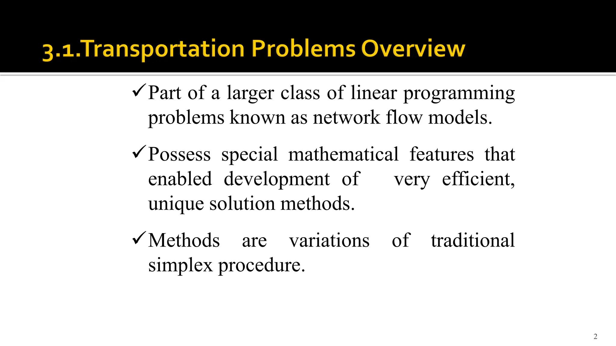 2
Part of a larger class of linear programming
problems known as network flow models.
Possess special mathematical features that
enabled development of very efficient,
unique solution methods.
Methods are variations of traditional
simplex procedure.
 