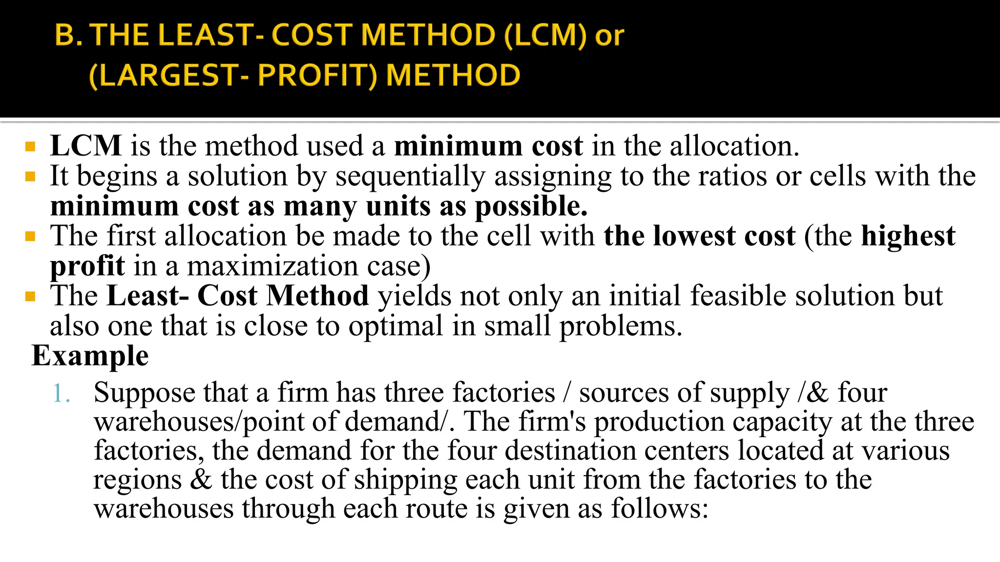  LCM is the method used a minimum cost in the allocation.
 It begins a solution by sequentially assigning to the ratios or cells with the
minimum cost as many units as possible.
 The first allocation be made to the cell with the lowest cost (the highest
profit in a maximization case)
 The Least- Cost Method yields not only an initial feasible solution but
also one that is close to optimal in small problems.
Example
1. Suppose that a firm has three factories / sources of supply /& four
warehouses/point of demand/. The firm's production capacity at the three
factories, the demand for the four destination centers located at various
regions & the cost of shipping each unit from the factories to the
warehouses through each route is given as follows:
 