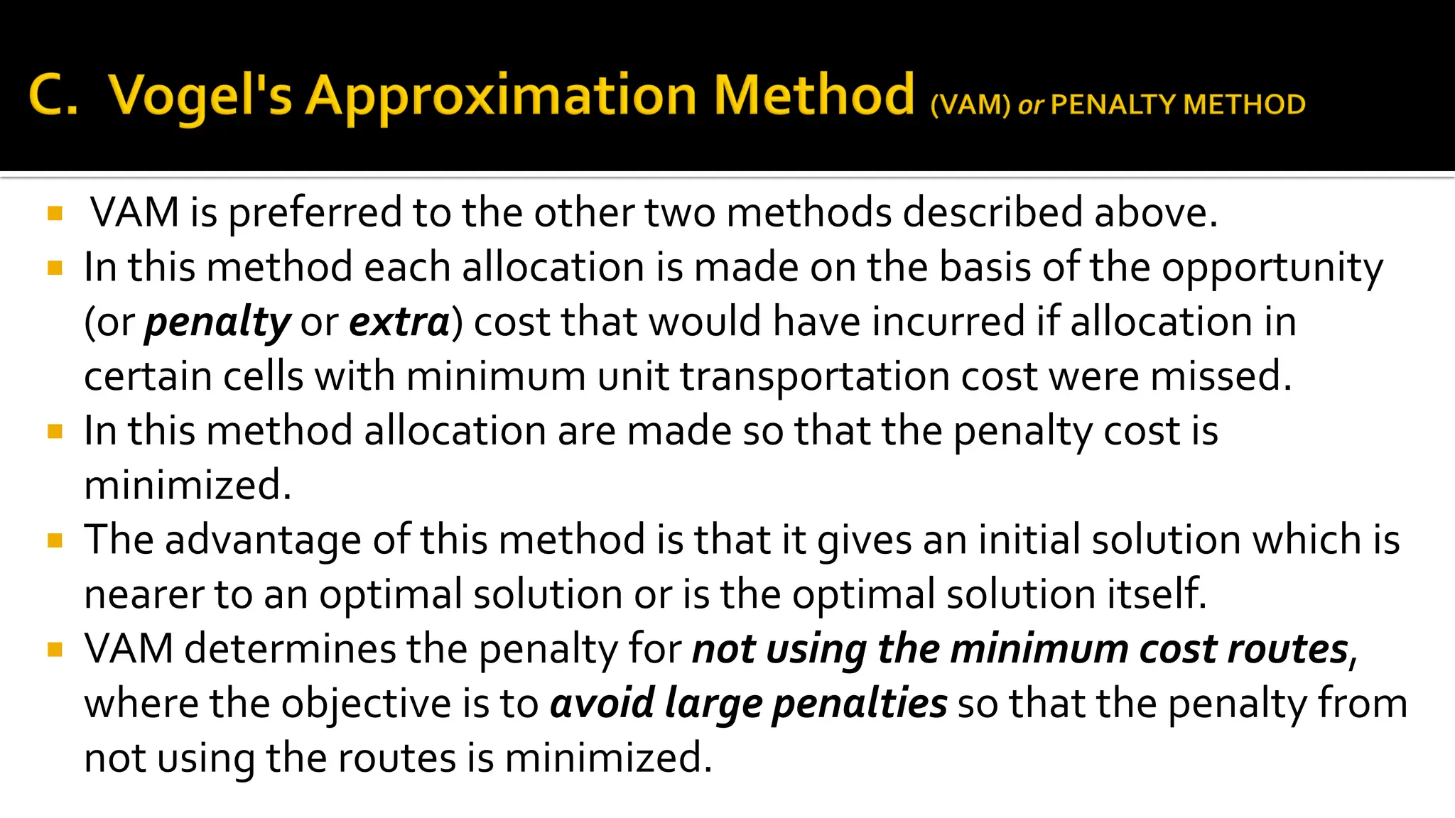  VAM is preferred to the other two methods described above.
 In this method each allocation is made on the basis of the opportunity
(or penalty or extra) cost that would have incurred if allocation in
certain cells with minimum unit transportation cost were missed.
 In this method allocation are made so that the penalty cost is
minimized.
 The advantage of this method is that it gives an initial solution which is
nearer to an optimal solution or is the optimal solution itself.
 VAM determines the penalty for not using the minimum cost routes,
where the objective is to avoid large penalties so that the penalty from
not using the routes is minimized.
 