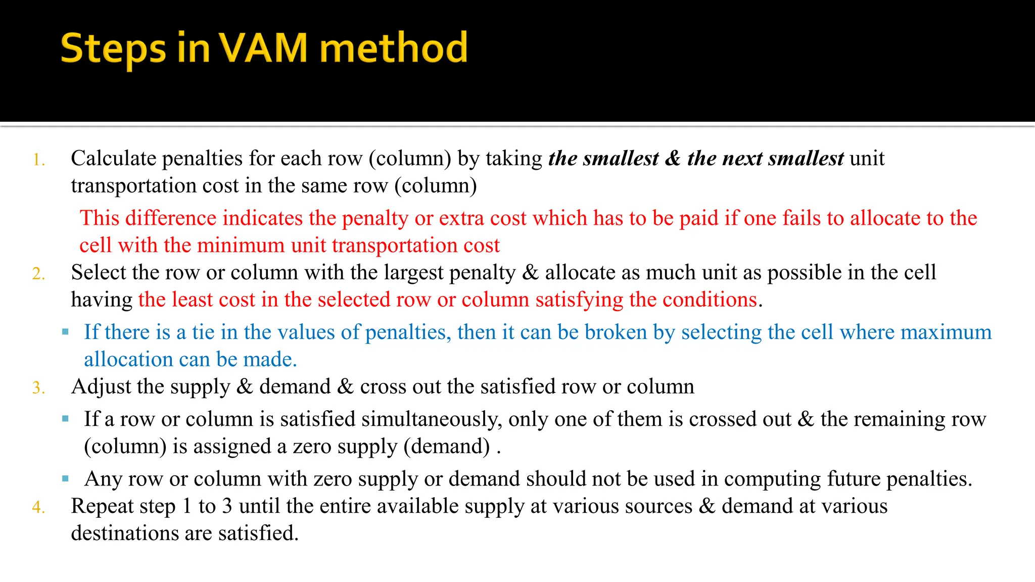 1. Calculate penalties for each row (column) by taking the smallest & the next smallest unit
transportation cost in the same row (column)
This difference indicates the penalty or extra cost which has to be paid if one fails to allocate to the
cell with the minimum unit transportation cost
2. Select the row or column with the largest penalty & allocate as much unit as possible in the cell
having the least cost in the selected row or column satisfying the conditions.
 If there is a tie in the values of penalties, then it can be broken by selecting the cell where maximum
allocation can be made.
3. Adjust the supply & demand & cross out the satisfied row or column
 If a row or column is satisfied simultaneously, only one of them is crossed out & the remaining row
(column) is assigned a zero supply (demand) .
 Any row or column with zero supply or demand should not be used in computing future penalties.
4. Repeat step 1 to 3 until the entire available supply at various sources & demand at various
destinations are satisfied.
 