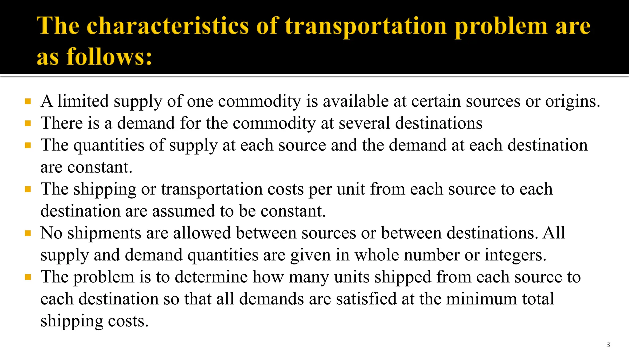  A limited supply of one commodity is available at certain sources or origins.
 There is a demand for the commodity at several destinations
 The quantities of supply at each source and the demand at each destination
are constant.
 The shipping or transportation costs per unit from each source to each
destination are assumed to be constant.
 No shipments are allowed between sources or between destinations. All
supply and demand quantities are given in whole number or integers.
 The problem is to determine how many units shipped from each source to
each destination so that all demands are satisfied at the minimum total
shipping costs.
3
 