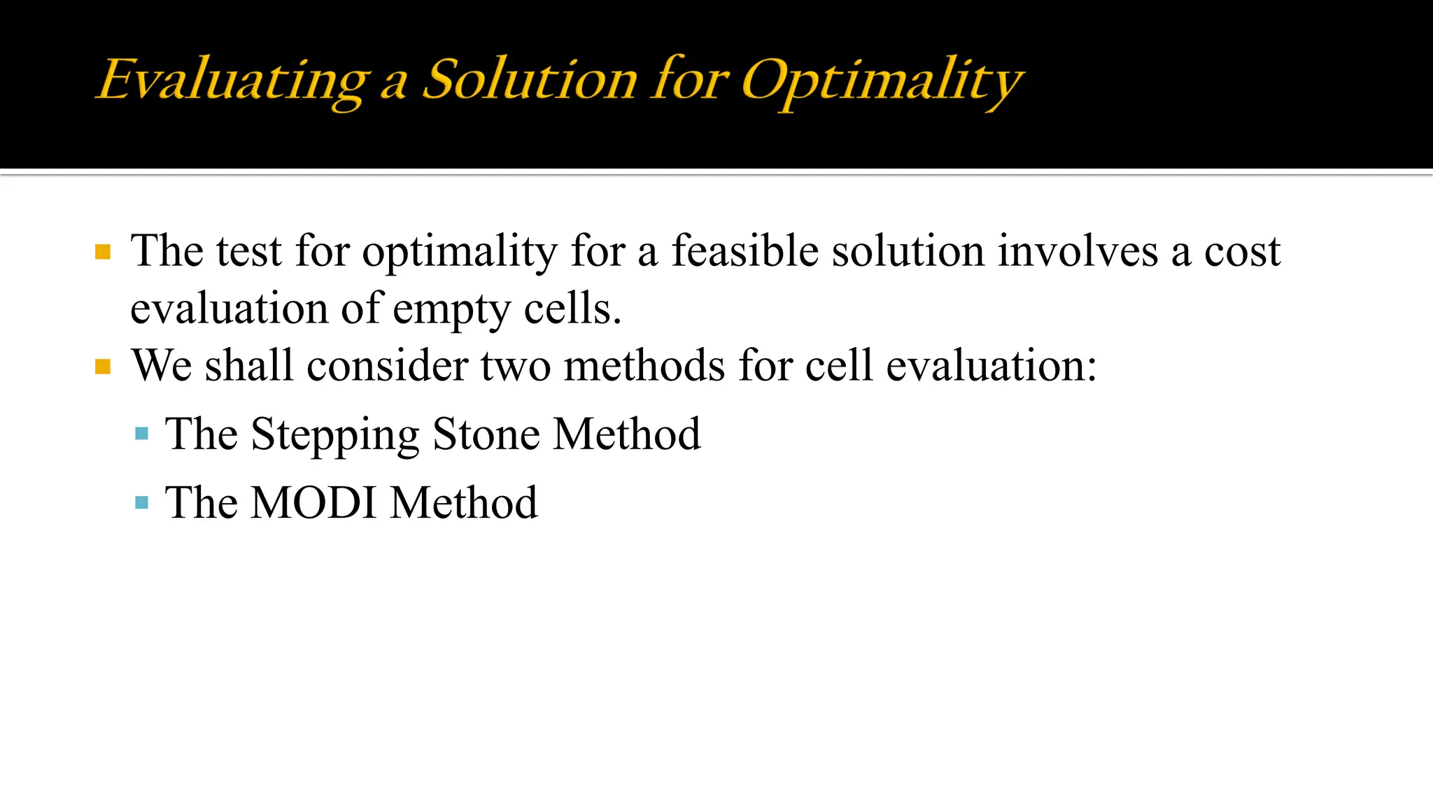  The test for optimality for a feasible solution involves a cost
evaluation of empty cells.
 We shall consider two methods for cell evaluation:
 The Stepping Stone Method
 The MODI Method
 