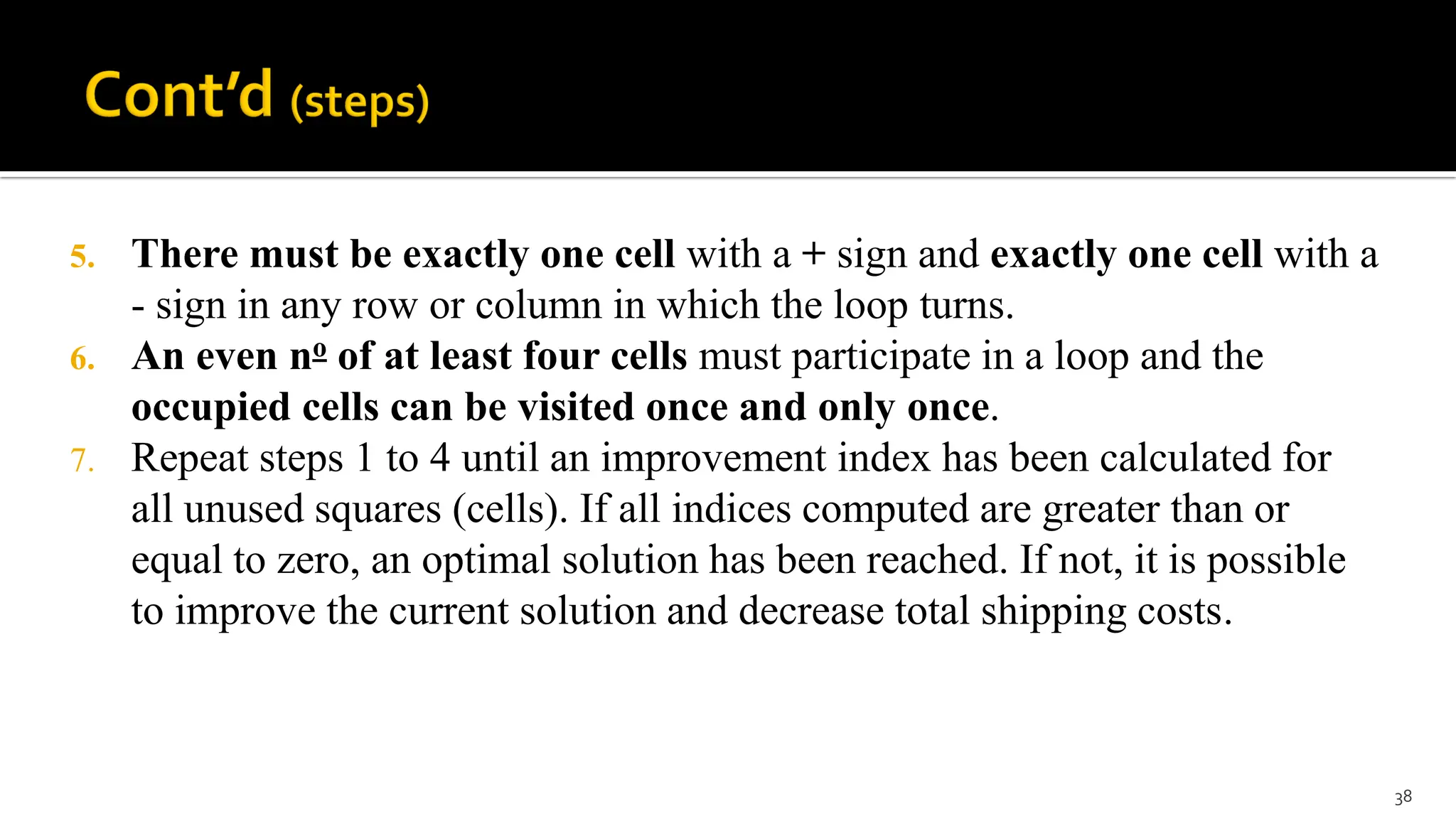 5. There must be exactly one cell with a + sign and exactly one cell with a
- sign in any row or column in which the loop turns.
6. An even no of at least four cells must participate in a loop and the
occupied cells can be visited once and only once.
7. Repeat steps 1 to 4 until an improvement index has been calculated for
all unused squares (cells). If all indices computed are greater than or
equal to zero, an optimal solution has been reached. If not, it is possible
to improve the current solution and decrease total shipping costs.
38
 