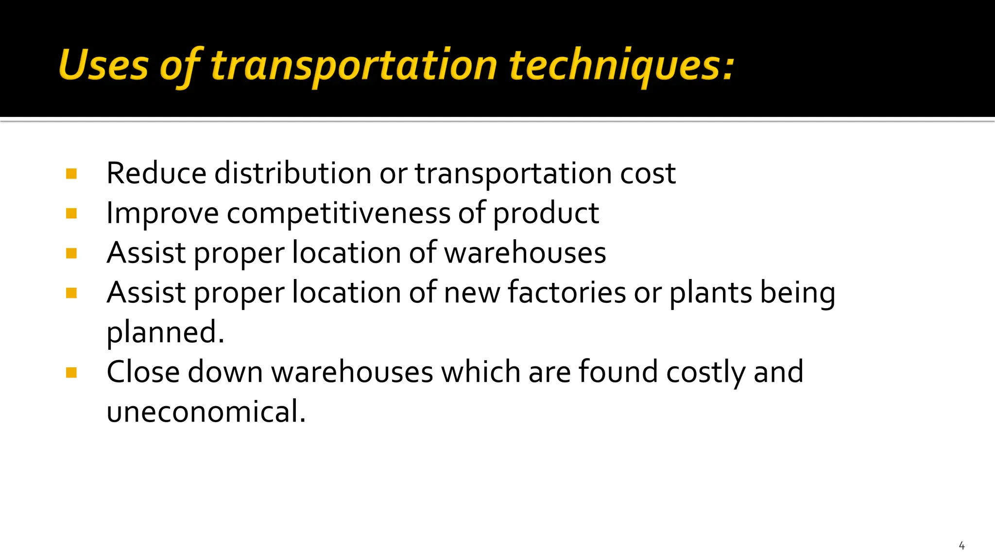  Reduce distribution or transportation cost
 Improve competitiveness of product
 Assist proper location of warehouses
 Assist proper location of new factories or plants being
planned.
 Close down warehouses which are found costly and
uneconomical.
4
 