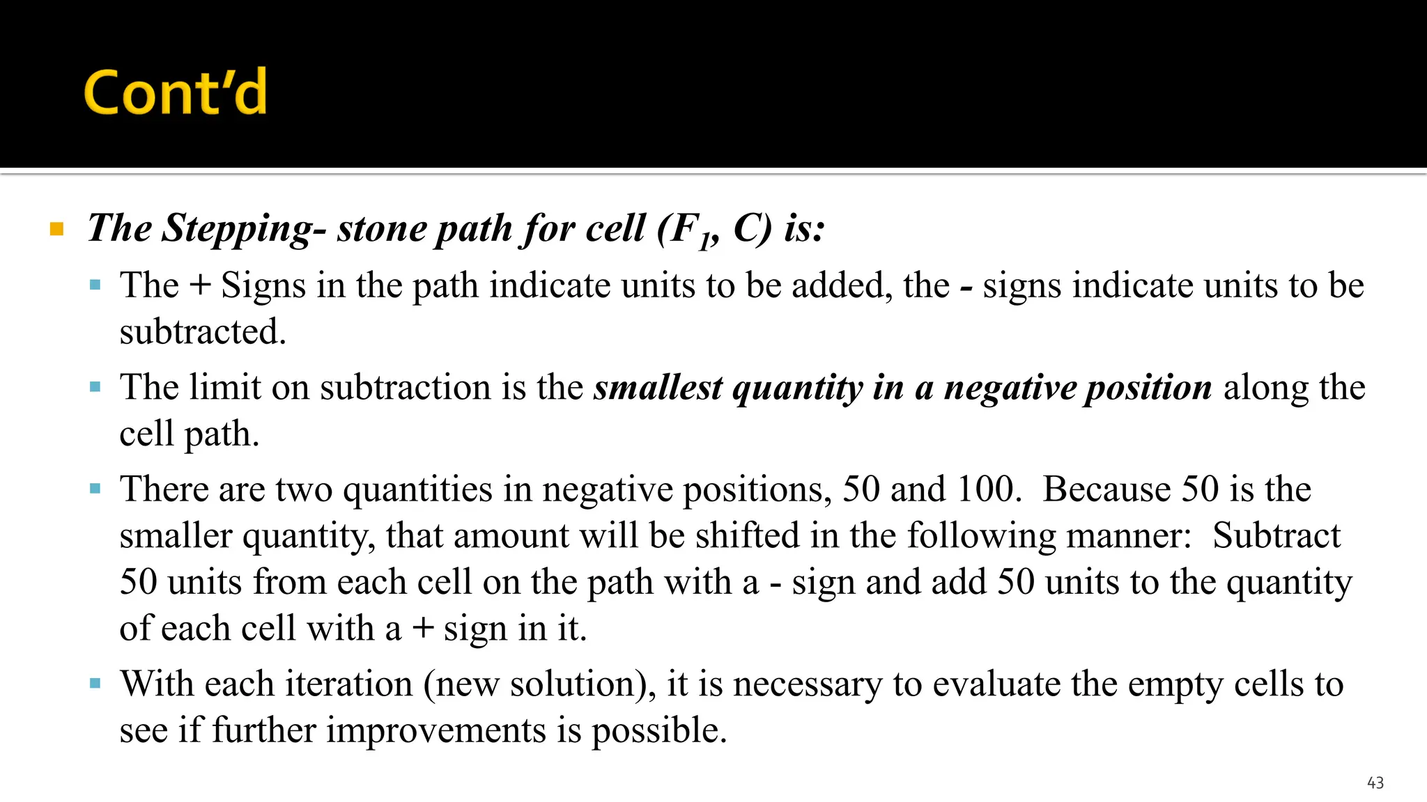  The Stepping- stone path for cell (F1, C) is:
 The + Signs in the path indicate units to be added, the - signs indicate units to be
subtracted.
 The limit on subtraction is the smallest quantity in a negative position along the
cell path.
 There are two quantities in negative positions, 50 and 100. Because 50 is the
smaller quantity, that amount will be shifted in the following manner: Subtract
50 units from each cell on the path with a - sign and add 50 units to the quantity
of each cell with a + sign in it.
 With each iteration (new solution), it is necessary to evaluate the empty cells to
see if further improvements is possible.
43
 