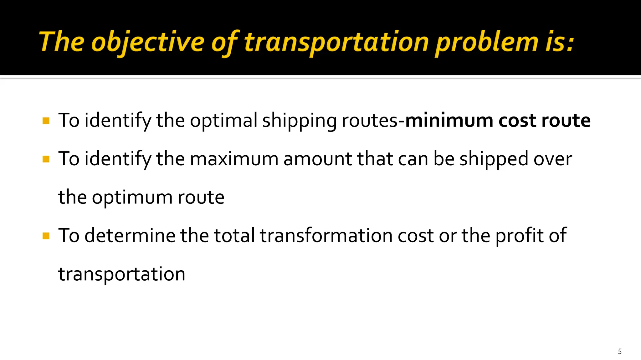 To identify the optimal shipping routes-minimum cost route
 To identify the maximum amount that can be shipped over
the optimum route
 To determine the total transformation cost or the profit of
transportation
5
 