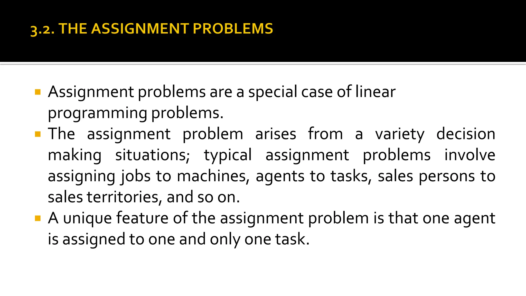  Assignment problems are a special case of linear
programming problems.
 The assignment problem arises from a variety decision
making situations; typical assignment problems involve
assigning jobs to machines, agents to tasks, sales persons to
sales territories, and so on.
 A unique feature of the assignment problem is that one agent
is assigned to one and only one task.
 