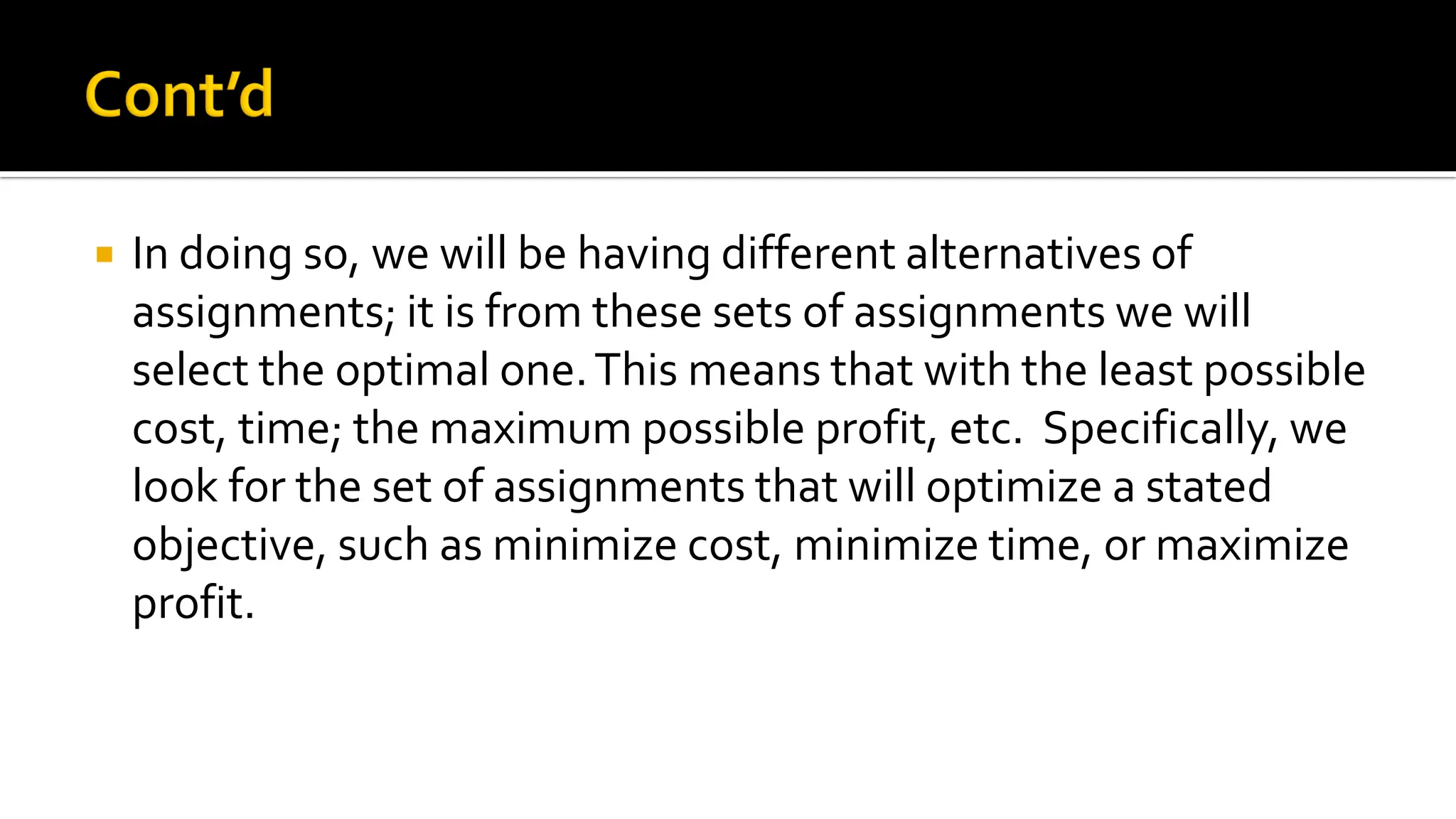 In doing so, we will be having different alternatives of
assignments; it is from these sets of assignments we will
select the optimal one.This means that with the least possible
cost, time; the maximum possible profit, etc. Specifically, we
look for the set of assignments that will optimize a stated
objective, such as minimize cost, minimize time, or maximize
profit.
 