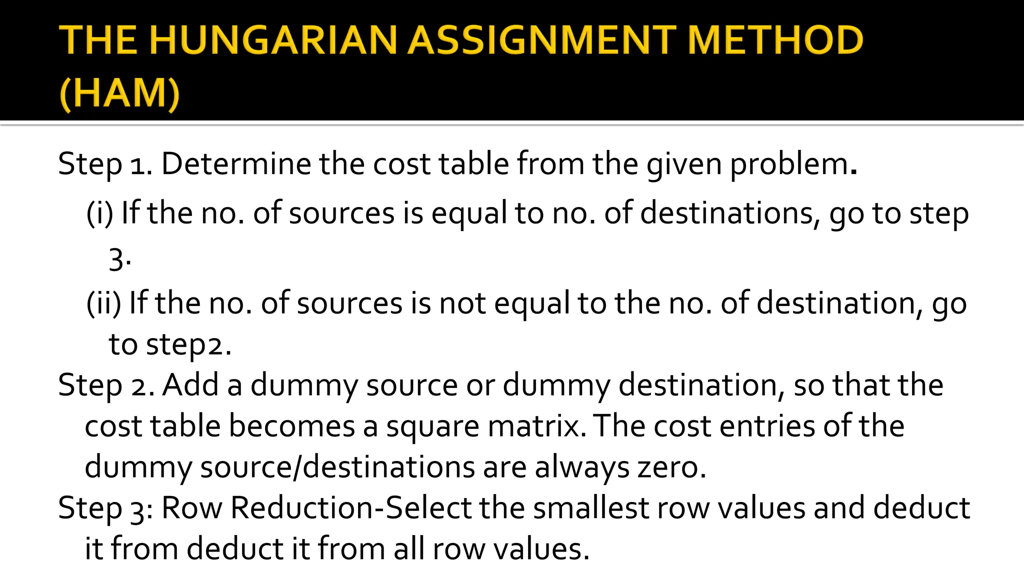 Step 1. Determine the cost table from the given problem.
(i) If the no. of sources is equal to no. of destinations, go to step
3.
(ii) If the no. of sources is not equal to the no. of destination, go
to step2.
Step 2. Add a dummy source or dummy destination, so that the
cost table becomes a square matrix.The cost entries of the
dummy source/destinations are always zero.
Step 3: Row Reduction-Select the smallest row values and deduct
it from deduct it from all row values.
 