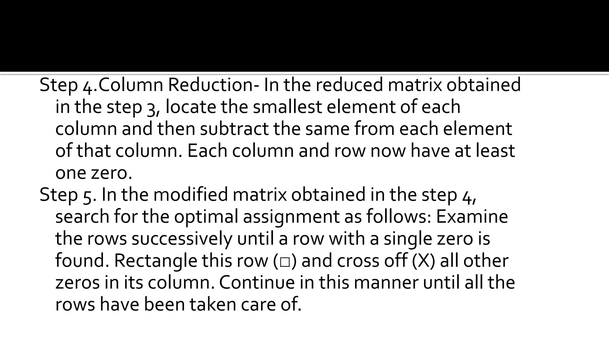 Step 4.Column Reduction- In the reduced matrix obtained
in the step 3, locate the smallest element of each
column and then subtract the same from each element
of that column. Each column and row now have at least
one zero.
Step 5. In the modified matrix obtained in the step 4,
search for the optimal assignment as follows: Examine
the rows successively until a row with a single zero is
found. Rectangle this row (□) and cross off (X) all other
zeros in its column. Continue in this manner until all the
rows have been taken care of.
 