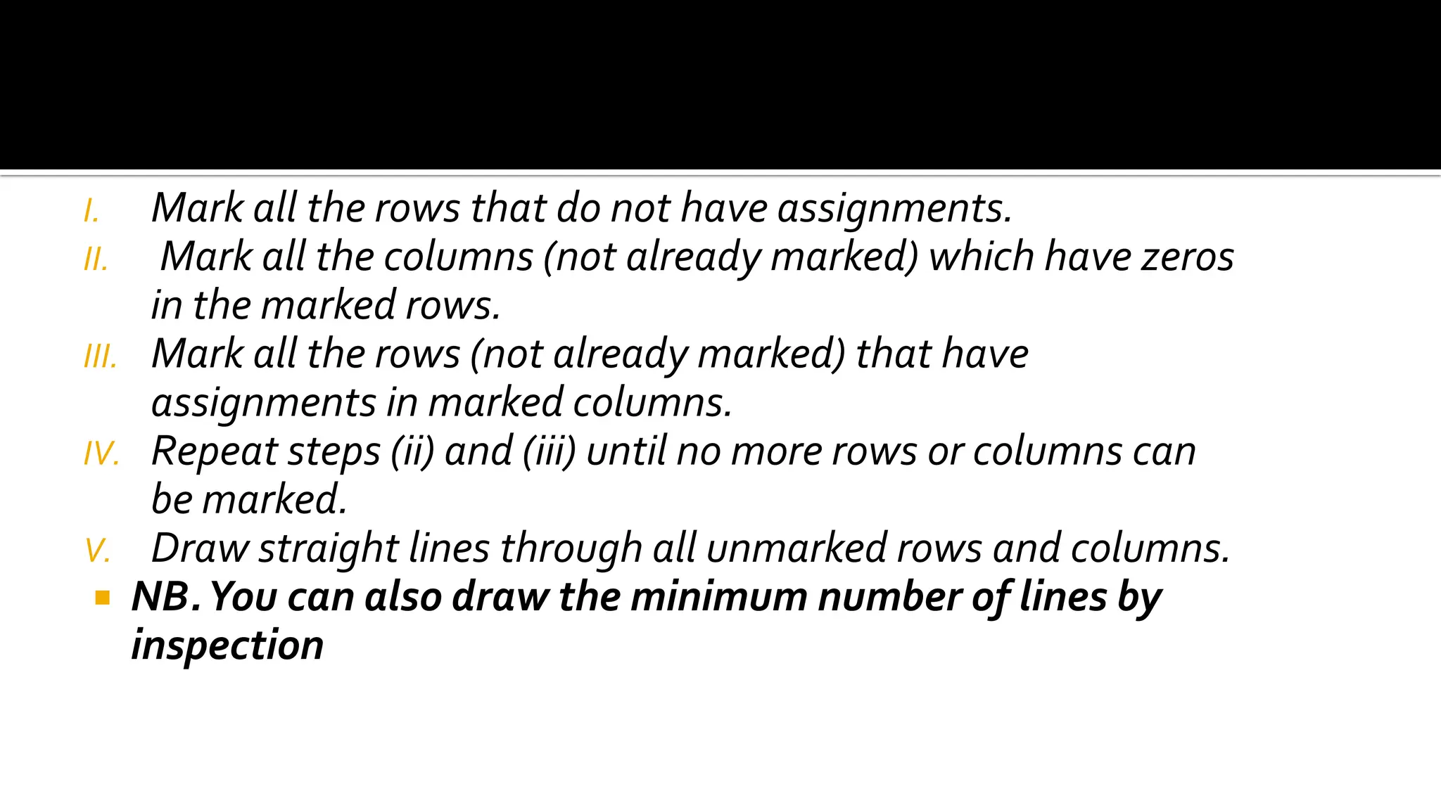 I. Mark all the rows that do not have assignments.
II. Mark all the columns (not already marked) which have zeros
in the marked rows.
III. Mark all the rows (not already marked) that have
assignments in marked columns.
IV. Repeat steps (ii) and (iii) until no more rows or columns can
be marked.
V. Draw straight lines through all unmarked rows and columns.
 NB.You can also draw the minimum number of lines by
inspection
 