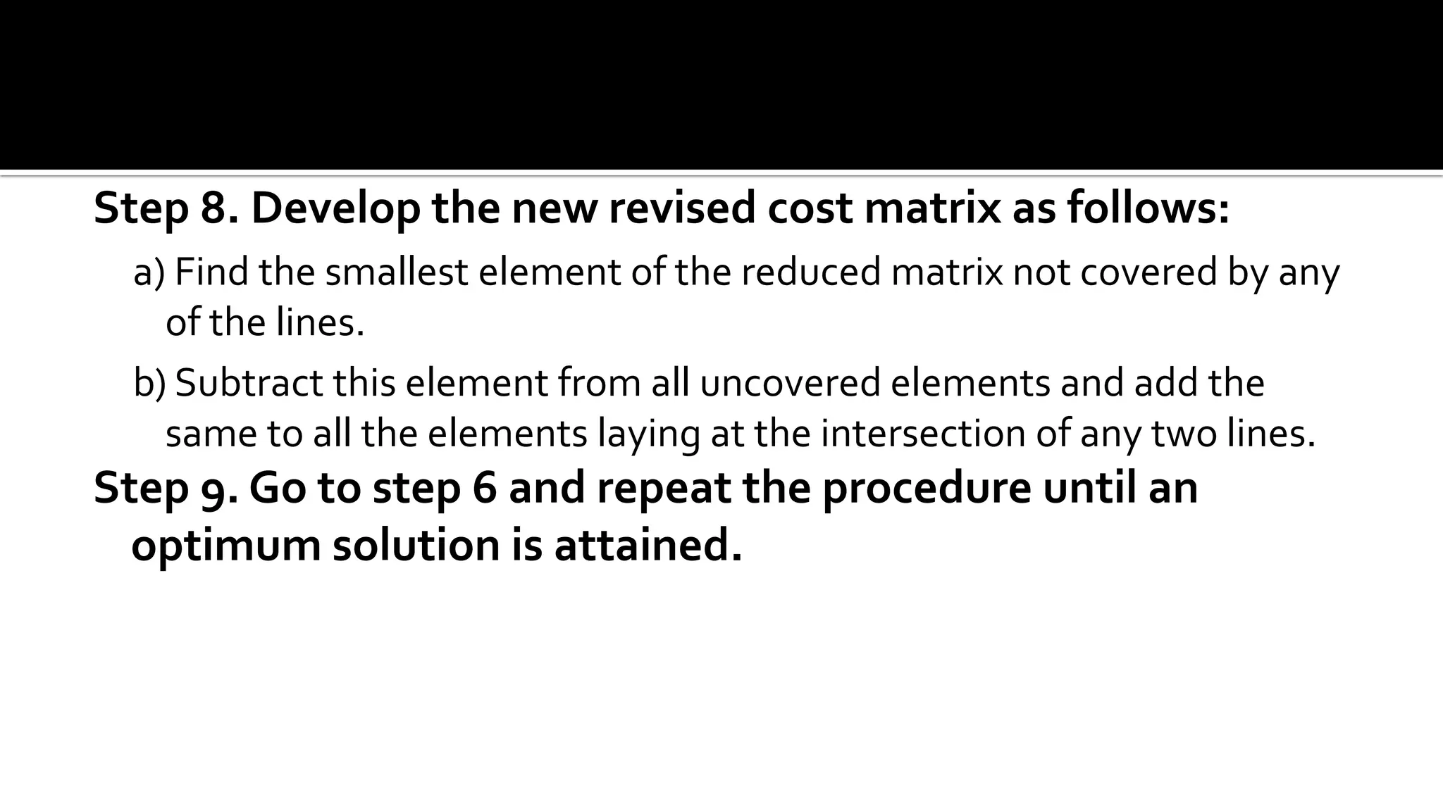 Step 8. Develop the new revised cost matrix as follows:
a) Find the smallest element of the reduced matrix not covered by any
of the lines.
b) Subtract this element from all uncovered elements and add the
same to all the elements laying at the intersection of any two lines.
Step 9. Go to step 6 and repeat the procedure until an
optimum solution is attained.
 