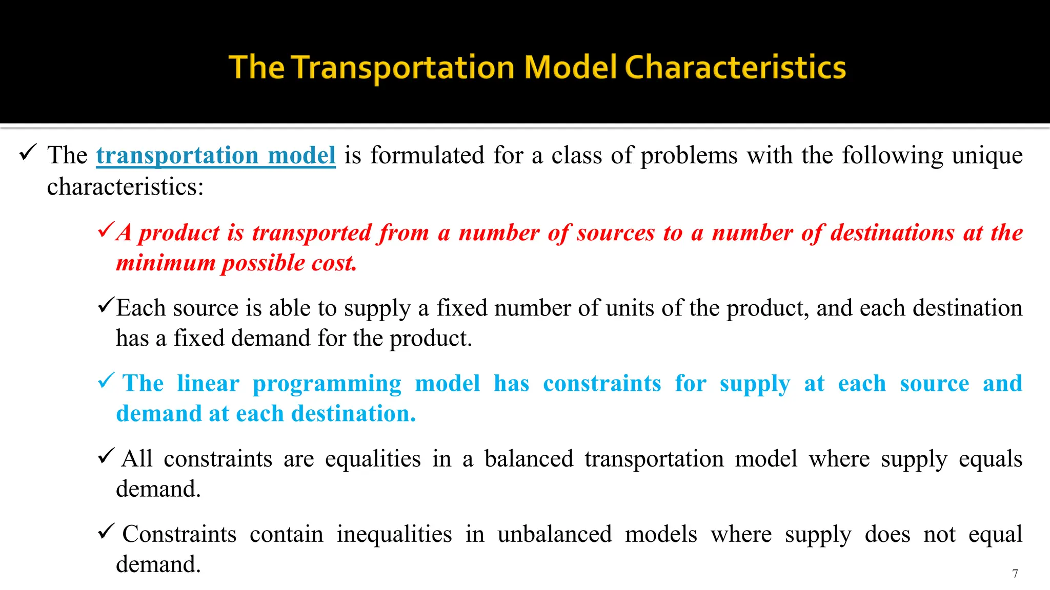 7
 The transportation model is formulated for a class of problems with the following unique
characteristics:
A product is transported from a number of sources to a number of destinations at the
minimum possible cost.
Each source is able to supply a fixed number of units of the product, and each destination
has a fixed demand for the product.
 The linear programming model has constraints for supply at each source and
demand at each destination.
 All constraints are equalities in a balanced transportation model where supply equals
demand.
 Constraints contain inequalities in unbalanced models where supply does not equal
demand.
 