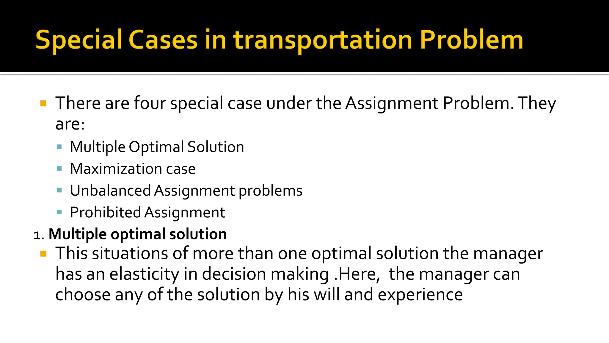  There are four special case under the Assignment Problem.They
are:
 Multiple Optimal Solution
 Maximization case
 UnbalancedAssignment problems
 ProhibitedAssignment
1. Multiple optimal solution
 This situations of more than one optimal solution the manager
has an elasticity in decision making .Here, the manager can
choose any of the solution by his will and experience
 