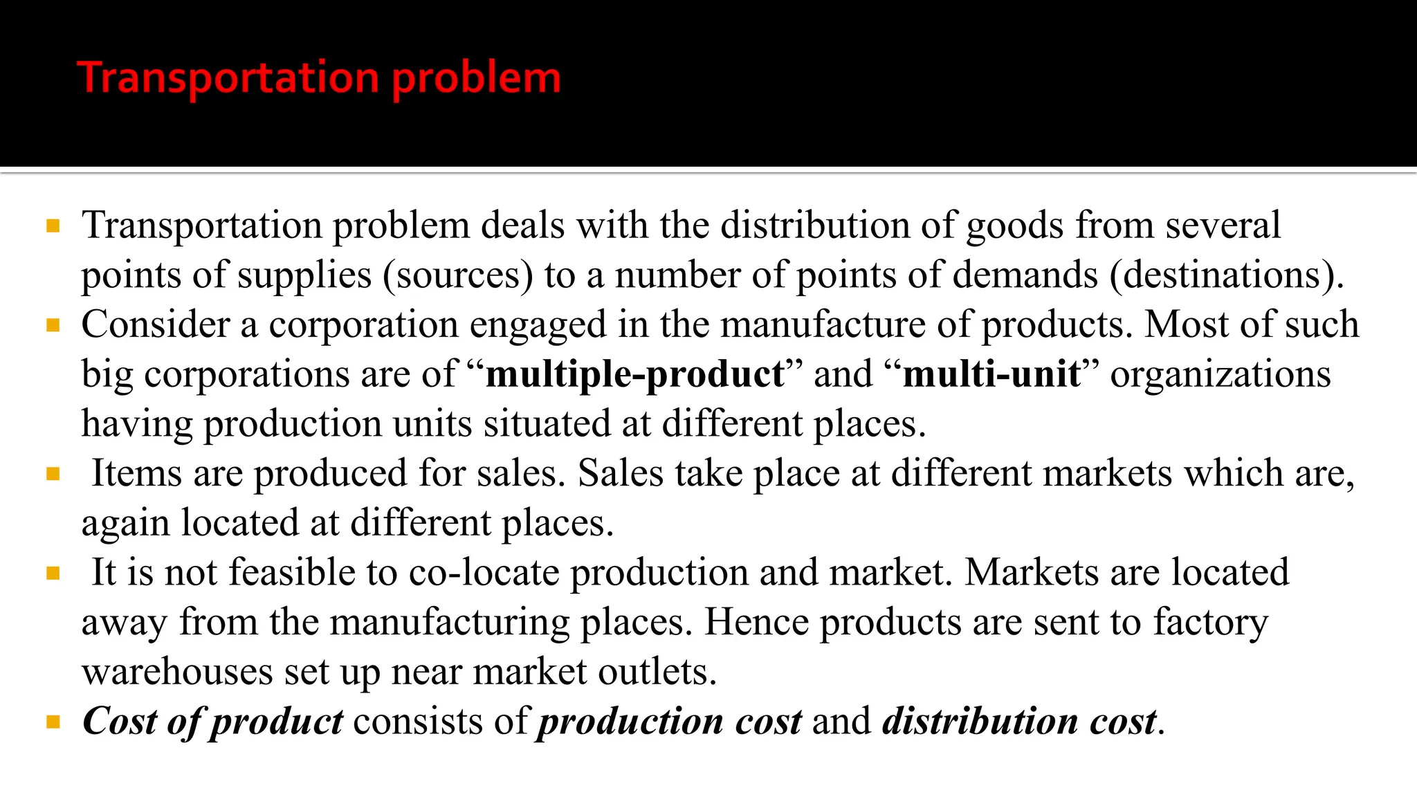  Transportation problem deals with the distribution of goods from several
points of supplies (sources) to a number of points of demands (destinations).
 Consider a corporation engaged in the manufacture of products. Most of such
big corporations are of “multiple-product” and “multi-unit” organizations
having production units situated at different places.
 Items are produced for sales. Sales take place at different markets which are,
again located at different places.
 It is not feasible to co-locate production and market. Markets are located
away from the manufacturing places. Hence products are sent to factory
warehouses set up near market outlets.
 Cost of product consists of production cost and distribution cost.
 