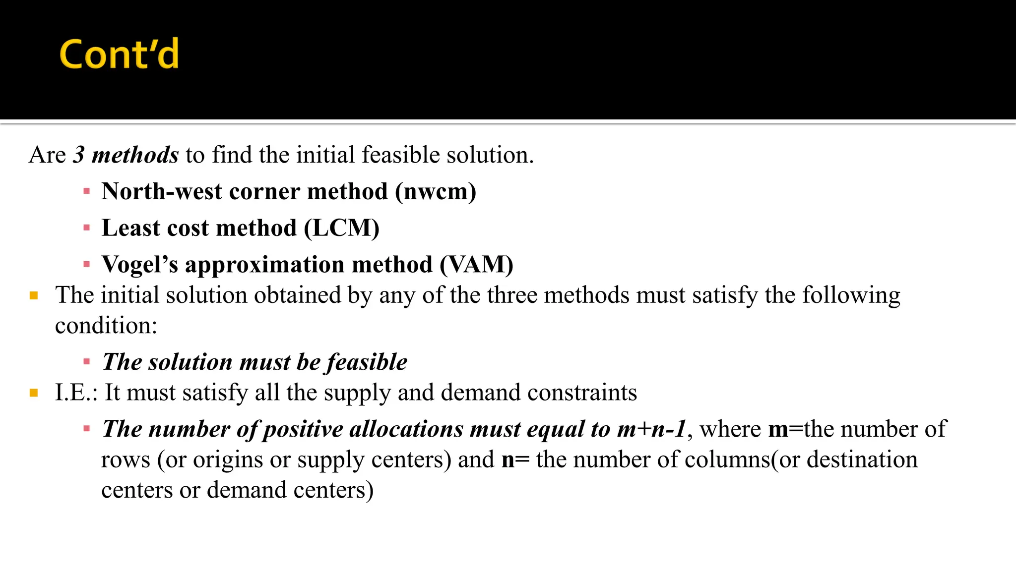 Are 3 methods to find the initial feasible solution.
▪ North-west corner method (nwcm)
▪ Least cost method (LCM)
▪ Vogel’s approximation method (VAM)
 The initial solution obtained by any of the three methods must satisfy the following
condition:
▪ The solution must be feasible
 I.E.: It must satisfy all the supply and demand constraints
▪ The number of positive allocations must equal to m+n-1, where m=the number of
rows (or origins or supply centers) and n= the number of columns(or destination
centers or demand centers)
 
