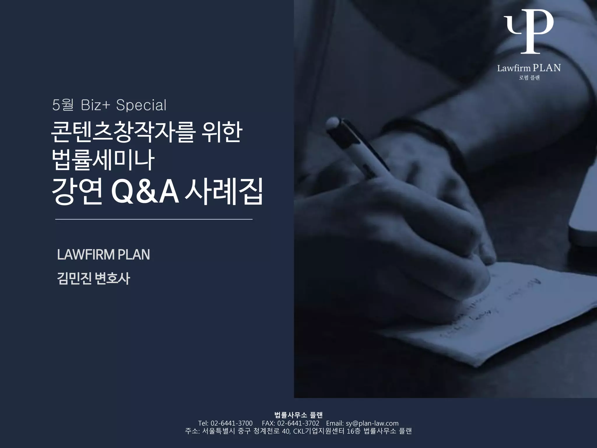 콘텐츠창작자를 위한
법률세미나
강연 Q&A 사례집
LAWFIRM PLAN
김민진 변호사
법률사무소 플랜
Tel: 02-6441-3700 FAX: 02-6441-3702 Email: sy@plan-law.com
주소: 서울특별시 중구 청계천로 40, CKL기업지원센터 16층 법률사무소 플랜
5월 Biz+ Special
 
