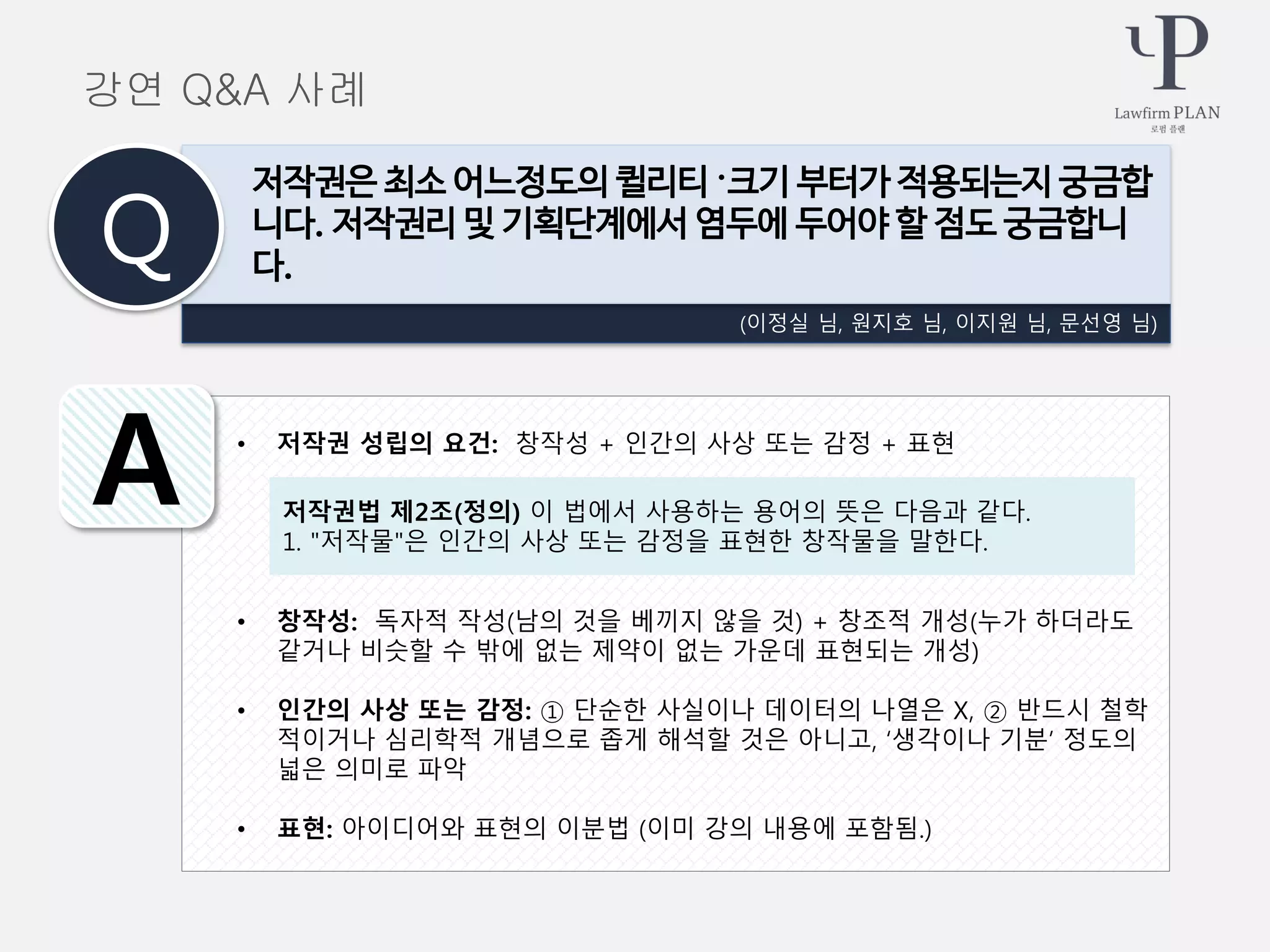 • 저작권 성립의 요건: 창작성 + 인간의 사상 또는 감정 + 표현
• 창작성: 독자적 작성(남의 것을 베끼지 않을 것) + 창조적 개성(누가 하더라도
같거나 비슷할 수 밖에 없는 제약이 없는 가운데 표현되는 개성)
• 인간의 사상 또는 감정: ① 단순한 사실이나 데이터의 나열은 X, ② 반드시 철학
적이거나 심리학적 개념으로 좁게 해석할 것은 아니고, ‘생각이나 기분’ 정도의
넓은 의미로 파악
• 표현: 아이디어와 표현의 이분법 (이미 강의 내용에 포함됨.)
(이정실 님, 원지호 님, 이지원 님, 문선영 님)
저작권은 최소 어느정도의 퀼리티 〮크기 부터가 적용되는지 궁금합
니다. 저작권리 및 기획단계에서 염두에 두어야 할 점도 궁금합니
다.Q
A 저작권법 제2조(정의) 이 법에서 사용하는 용어의 뜻은 다음과 같다.
1. "저작물"은 인간의 사상 또는 감정을 표현한 창작물을 말한다.
강연 Q&A 사례
 