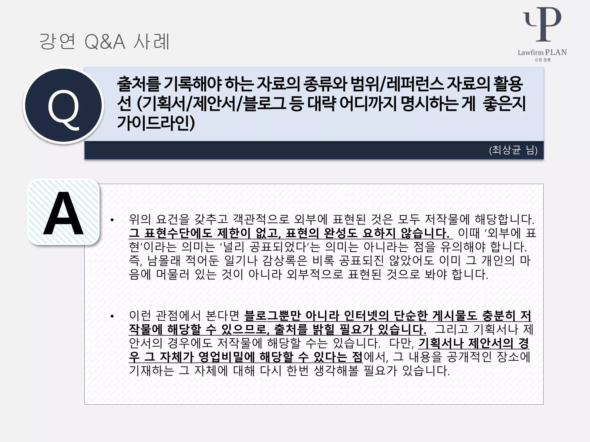 • 위의 요건을 갖추고 객관적으로 외부에 표현된 것은 모두 저작물에 해당합니다.
그 표현수단에도 제한이 없고, 표현의 완성도 요하지 않습니다. 이때 ‘외부에 표
현’이라는 의미는 ‘널리 공표되었다’는 의미는 아니라는 점을 유의해야 합니다.
즉, 남몰래 적어둔 일기나 감상록은 비록 공표되진 않았어도 이미 그 개인의 마
음에 머물러 있는 것이 아니라 외부적으로 표현된 것으로 봐야 합니다.
• 이런 관점에서 본다면 블로그뿐만 아니라 인터넷의 단순한 게시물도 충분히 저
작물에 해당할 수 있으므로, 출처를 밝힐 필요가 있습니다. 그리고 기획서나 제
안서의 경우에도 저작물에 해당할 수는 있습니다. 다만, 기획서나 제안서의 경
우 그 자체가 영업비밀에 해당할 수 있다는 점에서, 그 내용을 공개적인 장소에
기재하는 그 자체에 대해 다시 한번 생각해볼 필요가 있습니다.
(최상균 님)
출처를 기록해야 하는 자료의 종류와 범위/레퍼런스 자료의 활용
선 (기획서/제안서/블로그 등 대략 어디까지 명시하는 게 좋은지
가이드라인)Q
A
강연 Q&A 사례
 