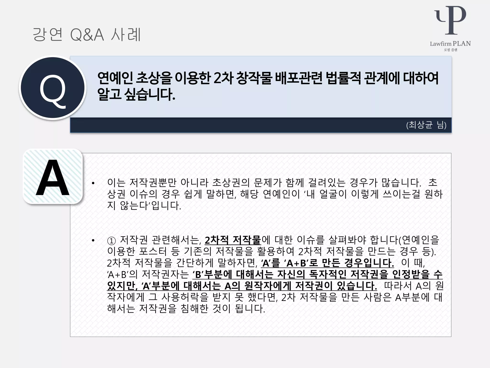 • 이는 저작권뿐만 아니라 초상권의 문제가 함께 걸려있는 경우가 많습니다. 초
상권 이슈의 경우 쉽게 말하면, 해당 연예인이 ‘내 얼굴이 이렇게 쓰이는걸 원하
지 않는다’입니다.
• ① 저작권 관련해서는, 2차적 저작물에 대한 이슈를 살펴봐야 합니다(연예인을
이용한 포스터 등 기존의 저작물을 활용하여 2차적 저작물을 만드는 경우 등).
2차적 저작물을 간단하게 말하자면, ‘A’를 ‘A+B’로 만든 경우입니다. 이 때,
‘A+B’의 저작권자는 ‘B’부분에 대해서는 자신의 독자적인 저작권을 인정받을 수
있지만, ‘A’부분에 대해서는 A의 원작자에게 저작권이 있습니다. 따라서 A의 원
작자에게 그 사용허락을 받지 못 했다면, 2차 저작물을 만든 사람은 A부분에 대
해서는 저작권을 침해한 것이 됩니다.
(최상균 님)
연예인 초상을 이용한 2차 창작물 배포관련 법률적 관계에 대하여
알고 싶습니다.Q
A
강연 Q&A 사례
 