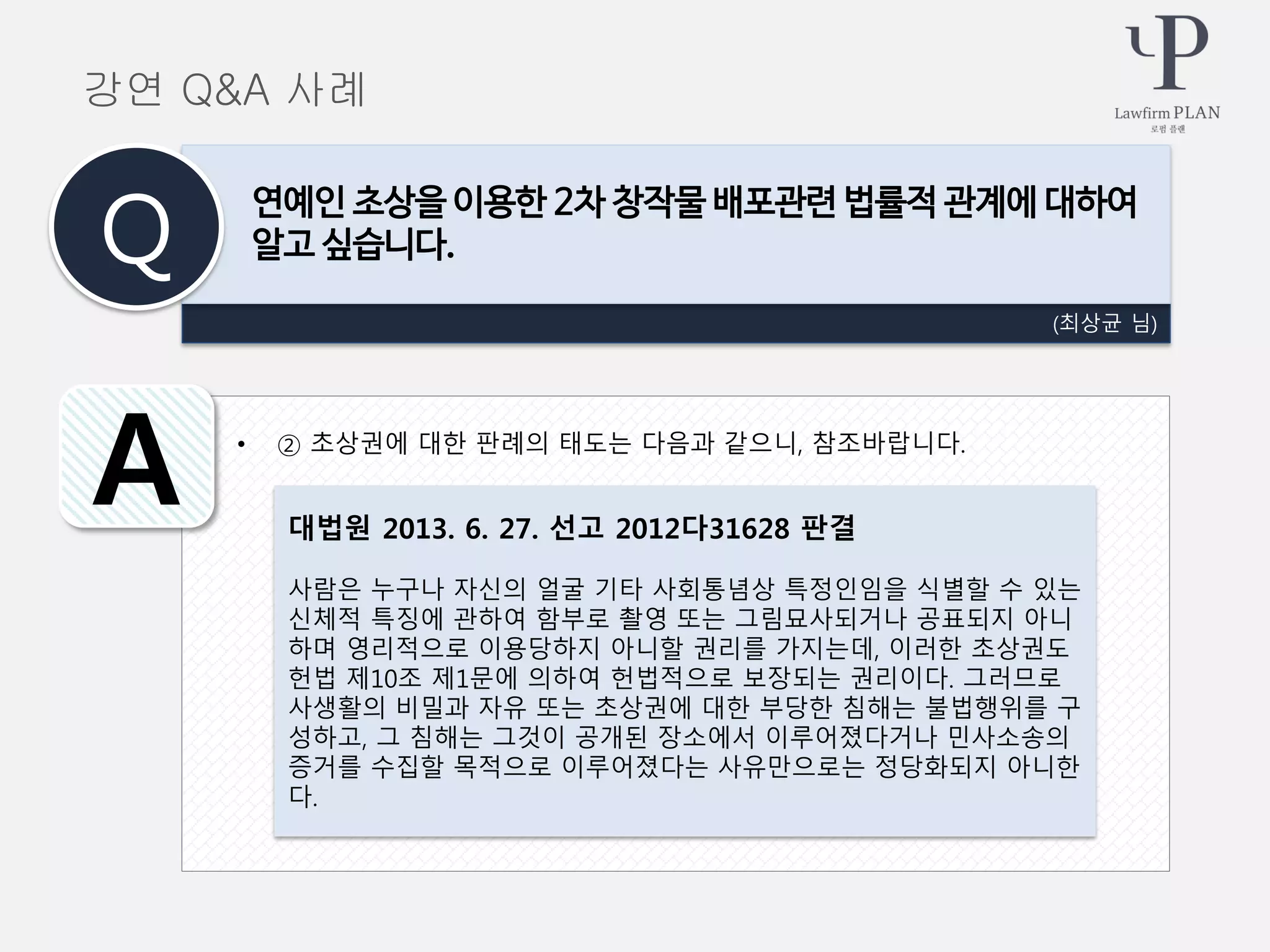 • ② 초상권에 대한 판례의 태도는 다음과 같으니, 참조바랍니다.
(최상균 님)
연예인 초상을 이용한 2차 창작물 배포관련 법률적 관계에 대하여
알고 싶습니다.Q
A 대법원 2013. 6. 27. 선고 2012다31628 판결
사람은 누구나 자신의 얼굴 기타 사회통념상 특정인임을 식별할 수 있는
신체적 특징에 관하여 함부로 촬영 또는 그림묘사되거나 공표되지 아니
하며 영리적으로 이용당하지 아니할 권리를 가지는데, 이러한 초상권도
헌법 제10조 제1문에 의하여 헌법적으로 보장되는 권리이다. 그러므로
사생활의 비밀과 자유 또는 초상권에 대한 부당한 침해는 불법행위를 구
성하고, 그 침해는 그것이 공개된 장소에서 이루어졌다거나 민사소송의
증거를 수집할 목적으로 이루어졌다는 사유만으로는 정당화되지 아니한
다.
강연 Q&A 사례
 
