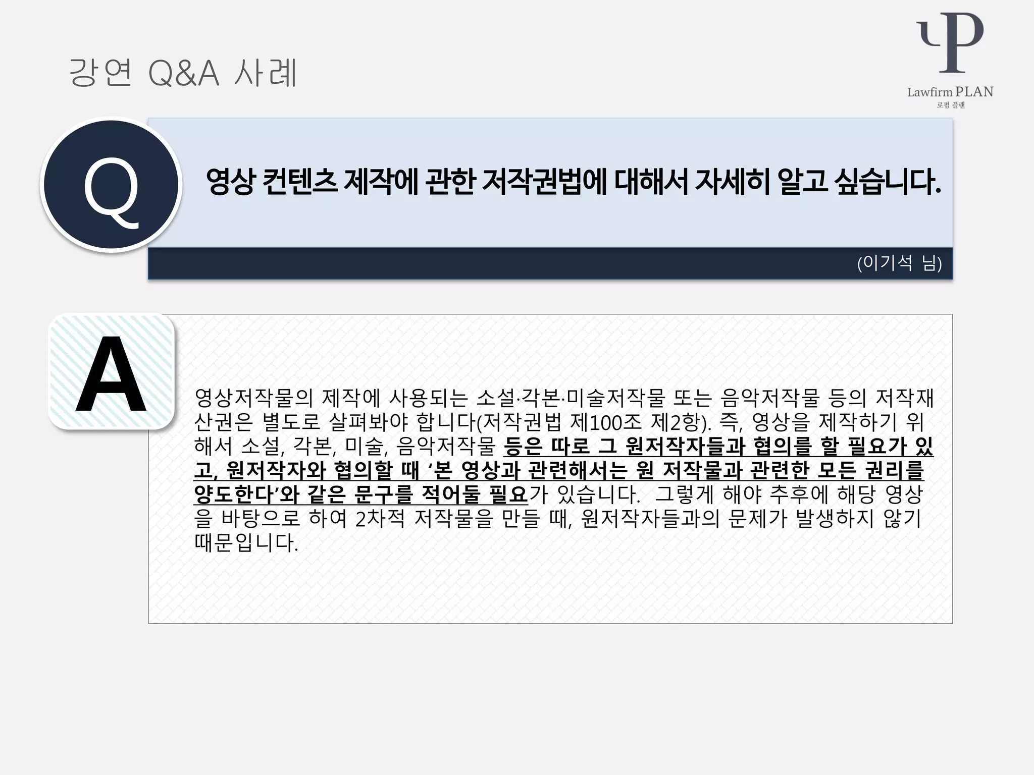 영상저작물의 제작에 사용되는 소설·각본·미술저작물 또는 음악저작물 등의 저작재
산권은 별도로 살펴봐야 합니다(저작권법 제100조 제2항). 즉, 영상을 제작하기 위
해서 소설, 각본, 미술, 음악저작물 등은 따로 그 원저작자들과 협의를 할 필요가 있
고, 원저작자와 협의할 때 ‘본 영상과 관련해서는 원 저작물과 관련한 모든 권리를
양도한다’와 같은 문구를 적어둘 필요가 있습니다. 그렇게 해야 추후에 해당 영상
을 바탕으로 하여 2차적 저작물을 만들 때, 원저작자들과의 문제가 발생하지 않기
때문입니다.
(이기석 님)
영상 컨텐츠 제작에 관한 저작권법에 대해서 자세히 알고 싶습니다.
Q
A
강연 Q&A 사례
 