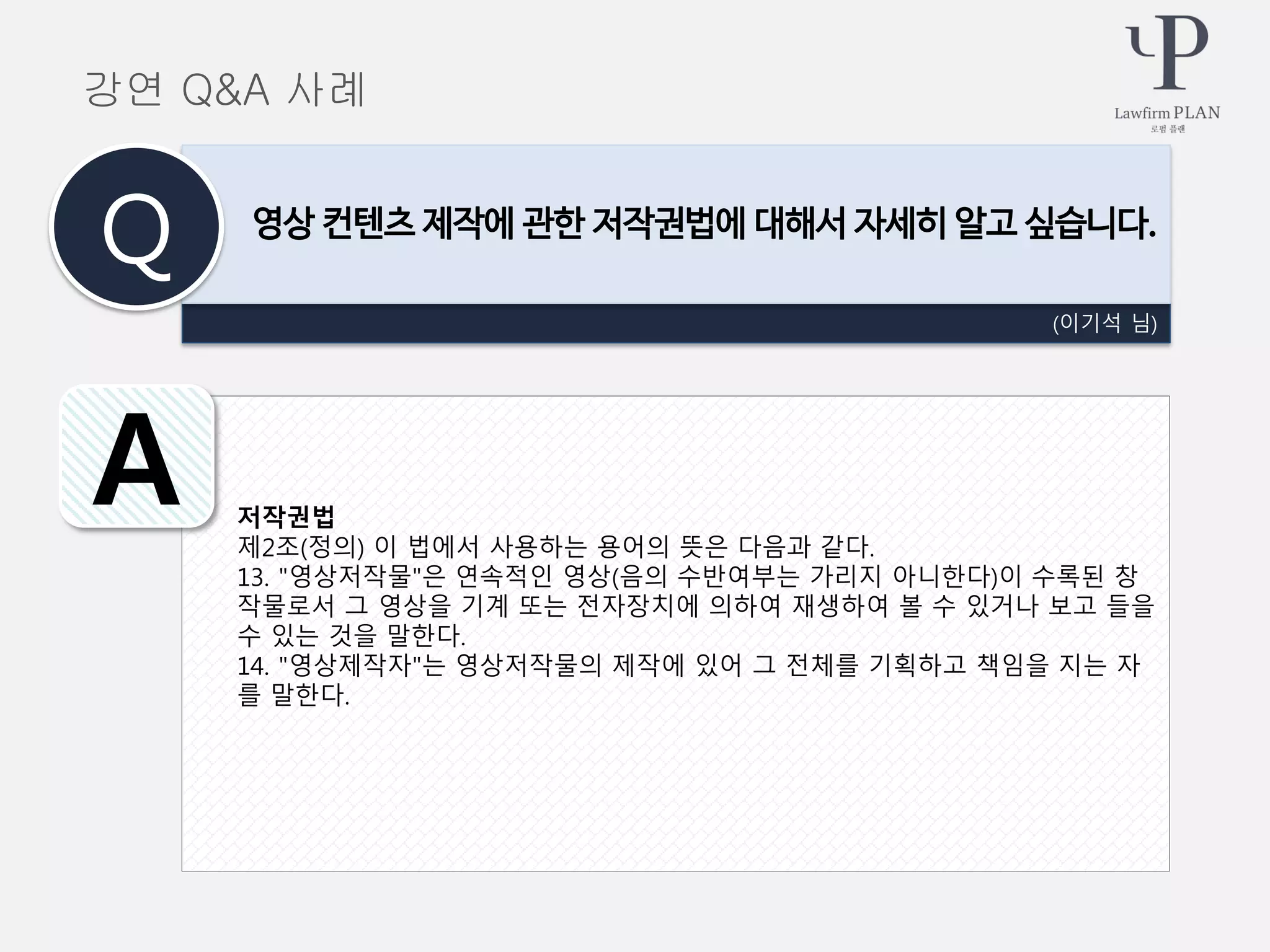 저작권법
제2조(정의) 이 법에서 사용하는 용어의 뜻은 다음과 같다.
13. "영상저작물"은 연속적인 영상(음의 수반여부는 가리지 아니한다)이 수록된 창
작물로서 그 영상을 기계 또는 전자장치에 의하여 재생하여 볼 수 있거나 보고 들을
수 있는 것을 말한다.
14. "영상제작자"는 영상저작물의 제작에 있어 그 전체를 기획하고 책임을 지는 자
를 말한다.
(이기석 님)
영상 컨텐츠 제작에 관한 저작권법에 대해서 자세히 알고 싶습니다.
Q
A
강연 Q&A 사례
 