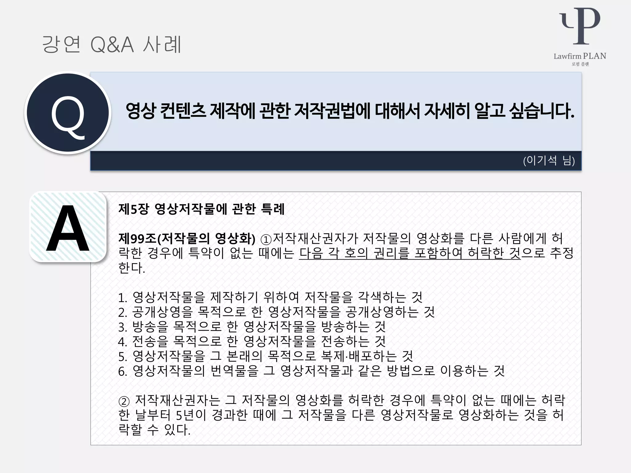 제5장 영상저작물에 관한 특례
제99조(저작물의 영상화) ①저작재산권자가 저작물의 영상화를 다른 사람에게 허
락한 경우에 특약이 없는 때에는 다음 각 호의 권리를 포함하여 허락한 것으로 추정
한다.
1. 영상저작물을 제작하기 위하여 저작물을 각색하는 것
2. 공개상영을 목적으로 한 영상저작물을 공개상영하는 것
3. 방송을 목적으로 한 영상저작물을 방송하는 것
4. 전송을 목적으로 한 영상저작물을 전송하는 것
5. 영상저작물을 그 본래의 목적으로 복제·배포하는 것
6. 영상저작물의 번역물을 그 영상저작물과 같은 방법으로 이용하는 것
② 저작재산권자는 그 저작물의 영상화를 허락한 경우에 특약이 없는 때에는 허락
한 날부터 5년이 경과한 때에 그 저작물을 다른 영상저작물로 영상화하는 것을 허
락할 수 있다.
(이기석 님)
영상 컨텐츠 제작에 관한 저작권법에 대해서 자세히 알고 싶습니다.
Q
A
강연 Q&A 사례
 