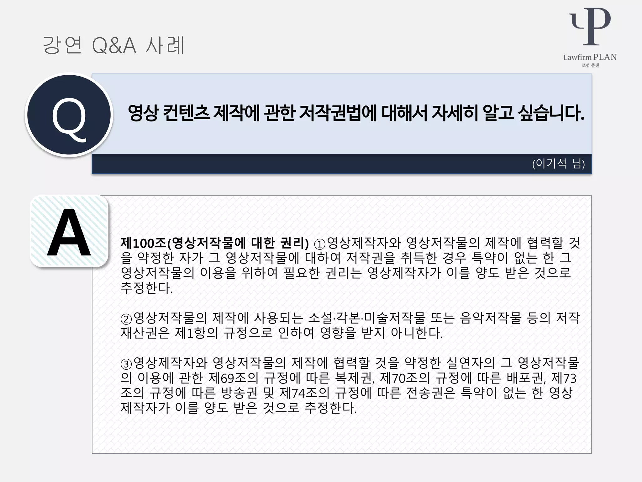 제100조(영상저작물에 대한 권리) ①영상제작자와 영상저작물의 제작에 협력할 것
을 약정한 자가 그 영상저작물에 대하여 저작권을 취득한 경우 특약이 없는 한 그
영상저작물의 이용을 위하여 필요한 권리는 영상제작자가 이를 양도 받은 것으로
추정한다.
②영상저작물의 제작에 사용되는 소설·각본·미술저작물 또는 음악저작물 등의 저작
재산권은 제1항의 규정으로 인하여 영향을 받지 아니한다.
③영상제작자와 영상저작물의 제작에 협력할 것을 약정한 실연자의 그 영상저작물
의 이용에 관한 제69조의 규정에 따른 복제권, 제70조의 규정에 따른 배포권, 제73
조의 규정에 따른 방송권 및 제74조의 규정에 따른 전송권은 특약이 없는 한 영상
제작자가 이를 양도 받은 것으로 추정한다.
(이기석 님)
영상 컨텐츠 제작에 관한 저작권법에 대해서 자세히 알고 싶습니다.
Q
A
강연 Q&A 사례
 