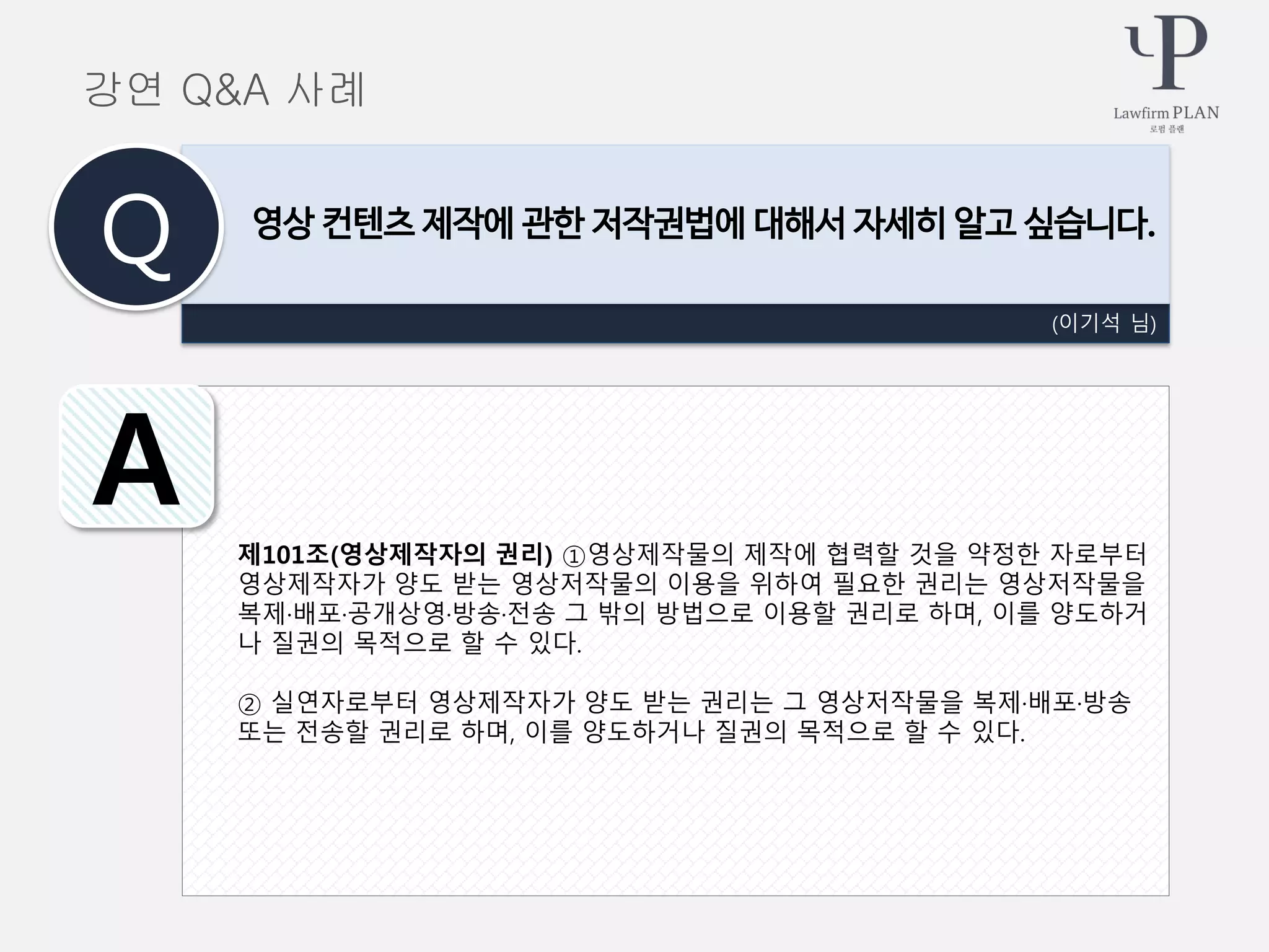 제101조(영상제작자의 권리) ①영상제작물의 제작에 협력할 것을 약정한 자로부터
영상제작자가 양도 받는 영상저작물의 이용을 위하여 필요한 권리는 영상저작물을
복제·배포·공개상영·방송·전송 그 밖의 방법으로 이용할 권리로 하며, 이를 양도하거
나 질권의 목적으로 할 수 있다.
② 실연자로부터 영상제작자가 양도 받는 권리는 그 영상저작물을 복제·배포·방송
또는 전송할 권리로 하며, 이를 양도하거나 질권의 목적으로 할 수 있다.
(이기석 님)
영상 컨텐츠 제작에 관한 저작권법에 대해서 자세히 알고 싶습니다.
Q
A
강연 Q&A 사례
 