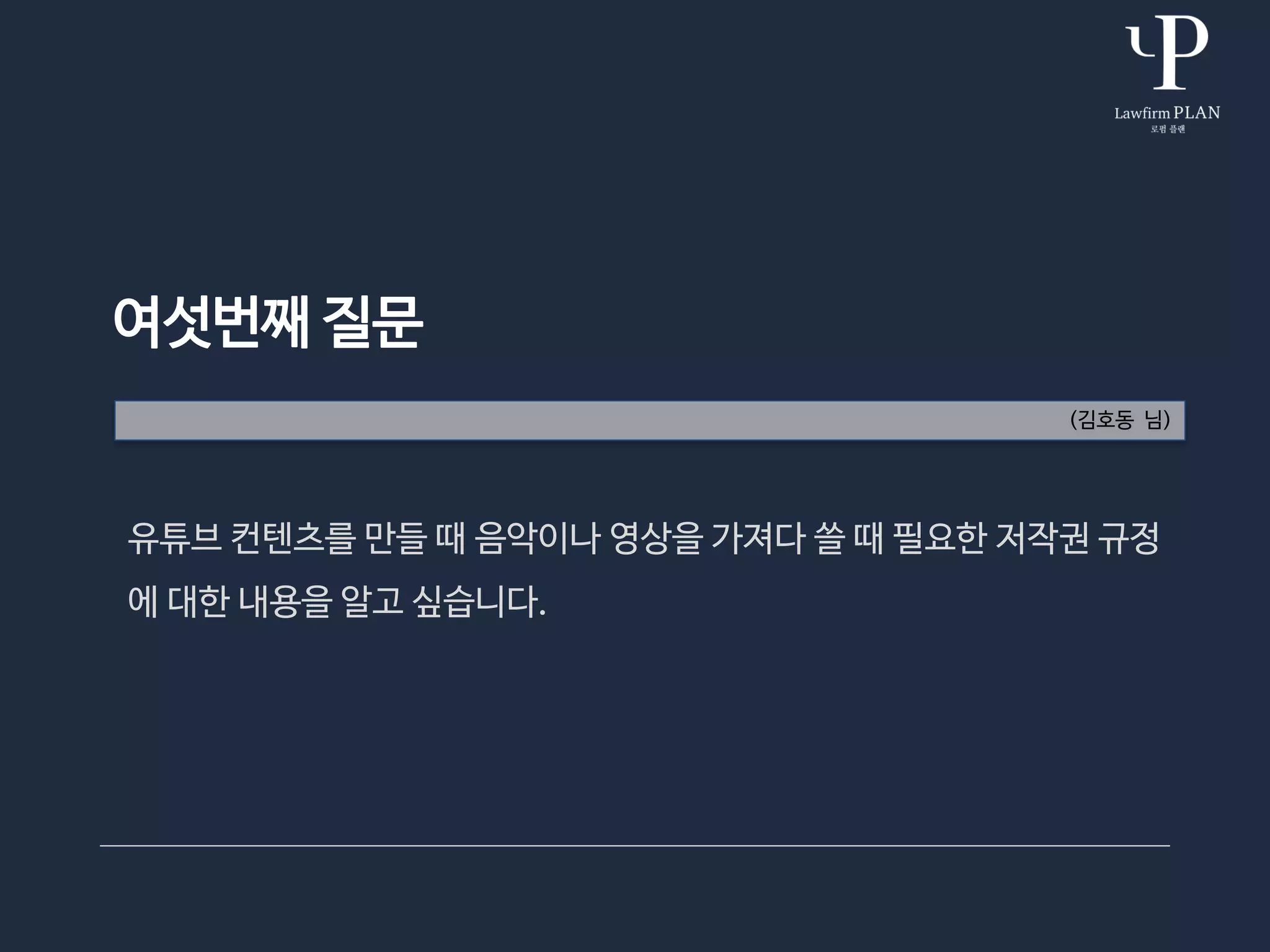 여섯번째 질문
(김호동 님)
유튜브 컨텐츠를 만들 때 음악이나 영상을 가져다 쓸 때 필요한 저작권 규정
에 대한 내용을 알고 싶습니다.
 