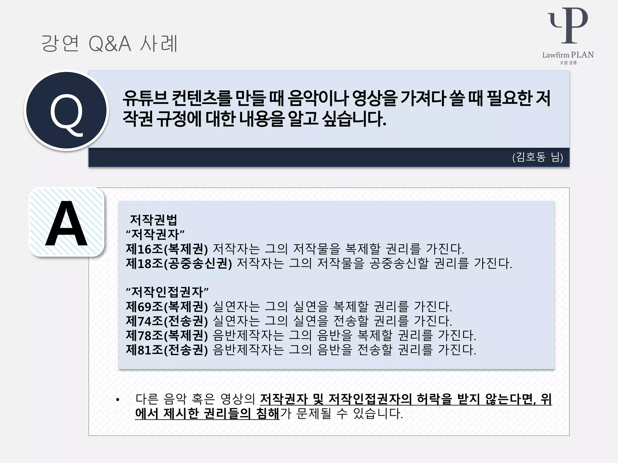 • 다른 음악 혹은 영상의 저작권자 및 저작인접권자의 허락을 받지 않는다면, 위
에서 제시한 권리들의 침해가 문제될 수 있습니다.
(김호동 님)
유튜브 컨텐츠를 만들 때 음악이나 영상을 가져다 쓸 때 필요한 저
작권 규정에 대한 내용을 알고 싶습니다.Q
A 저작권법
“저작권자”
제16조(복제권) 저작자는 그의 저작물을 복제할 권리를 가진다.
제18조(공중송신권) 저작자는 그의 저작물을 공중송신할 권리를 가진다.
“저작인접권자”
제69조(복제권) 실연자는 그의 실연을 복제할 권리를 가진다.
제74조(전송권) 실연자는 그의 실연을 전송할 권리를 가진다.
제78조(복제권) 음반제작자는 그의 음반을 복제할 권리를 가진다.
제81조(전송권) 음반제작자는 그의 음반을 전송할 권리를 가진다.
강연 Q&A 사례
 